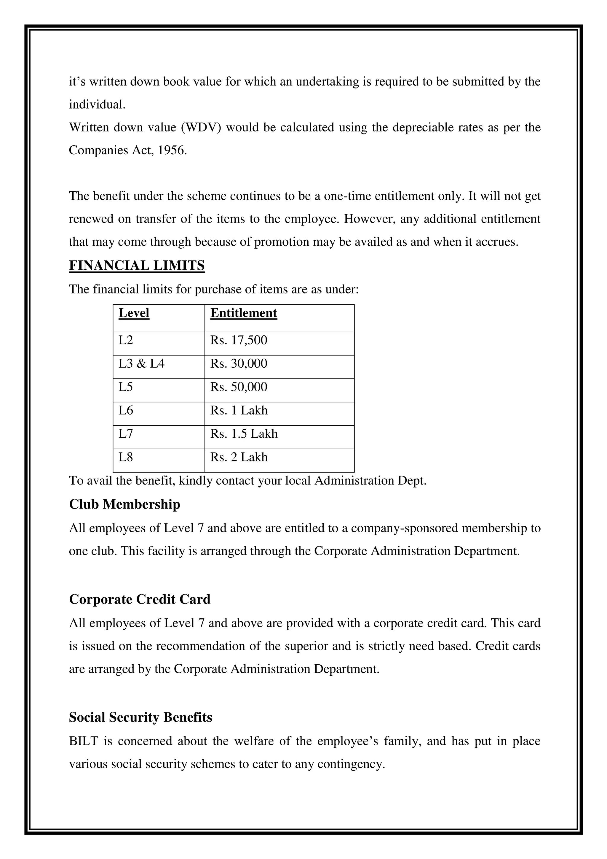 it’s written down book value for which an undertaking is required to be submitted by the
individual.
Written down value (WDV) would be calculated using the depreciable rates as per the
Companies Act, 1956.
The benefit under the scheme continues to be a one-time entitlement only. It will not get
renewed on transfer of the items to the employee. However, any additional entitlement
that may come through because of promotion may be availed as and when it accrues.
FINANCIAL LIMITS
The financial limits for purchase of items are as under:
Level Entitlement
L2 Rs. 17,500
L3 & L4 Rs. 30,000
L5 Rs. 50,000
L6 Rs. 1 Lakh
L7 Rs. 1.5 Lakh
L8 Rs. 2 Lakh
To avail the benefit, kindly contact your local Administration Dept.
Club Membership
All employees of Level 7 and above are entitled to a company-sponsored membership to
one club. This facility is arranged through the Corporate Administration Department.
Corporate Credit Card
All employees of Level 7 and above are provided with a corporate credit card. This card
is issued on the recommendation of the superior and is strictly need based. Credit cards
are arranged by the Corporate Administration Department.
Social Security Benefits
BILT is concerned about the welfare of the employee’s family, and has put in place
various social security schemes to cater to any contingency.
 