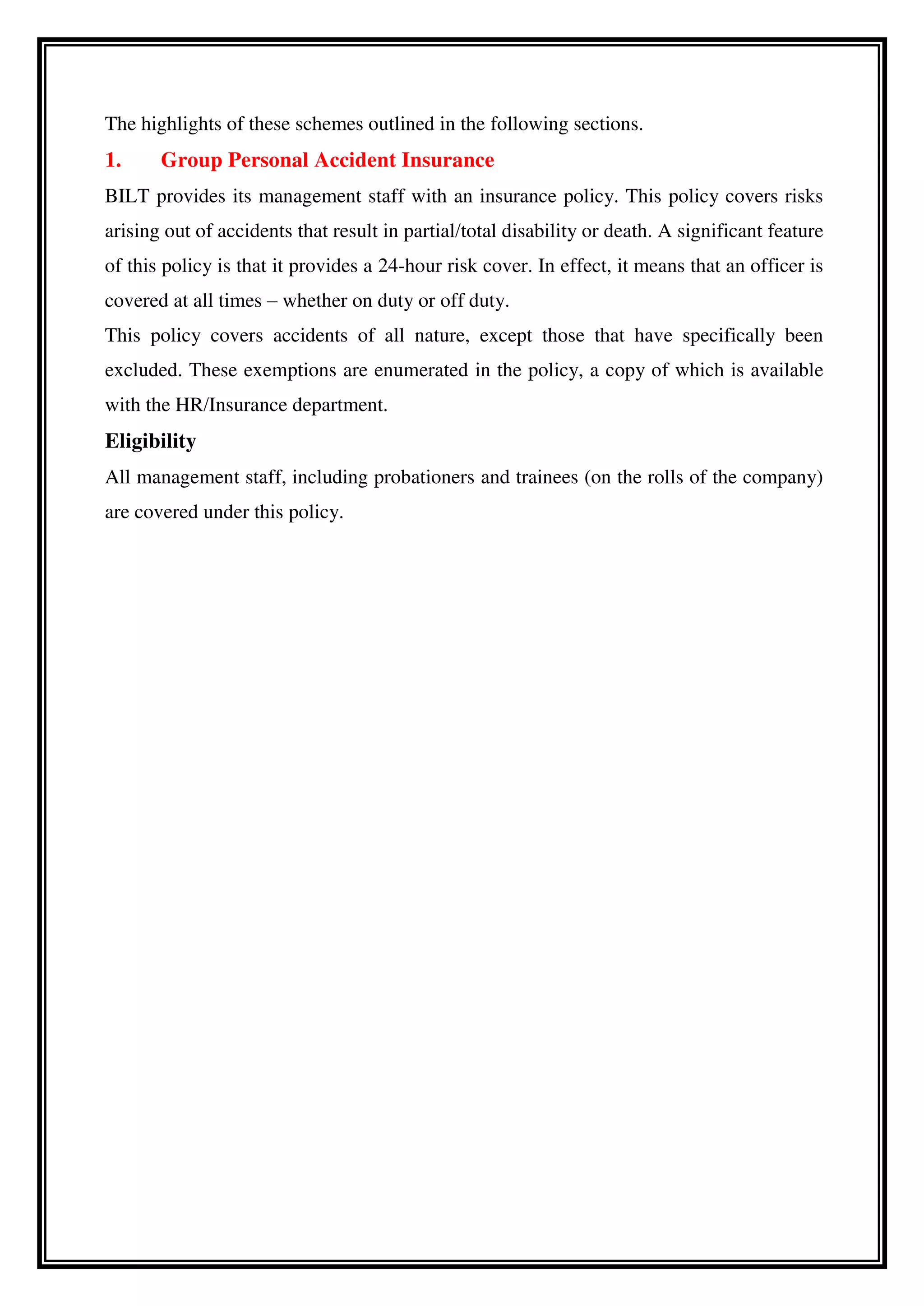 The highlights of these schemes outlined in the following sections.
1. Group Personal Accident Insurance
BILT provides its management staff with an insurance policy. This policy covers risks
arising out of accidents that result in partial/total disability or death. A significant feature
of this policy is that it provides a 24-hour risk cover. In effect, it means that an officer is
covered at all times – whether on duty or off duty.
This policy covers accidents of all nature, except those that have specifically been
excluded. These exemptions are enumerated in the policy, a copy of which is available
with the HR/Insurance department.
Eligibility
All management staff, including probationers and trainees (on the rolls of the company)
are covered under this policy.
 