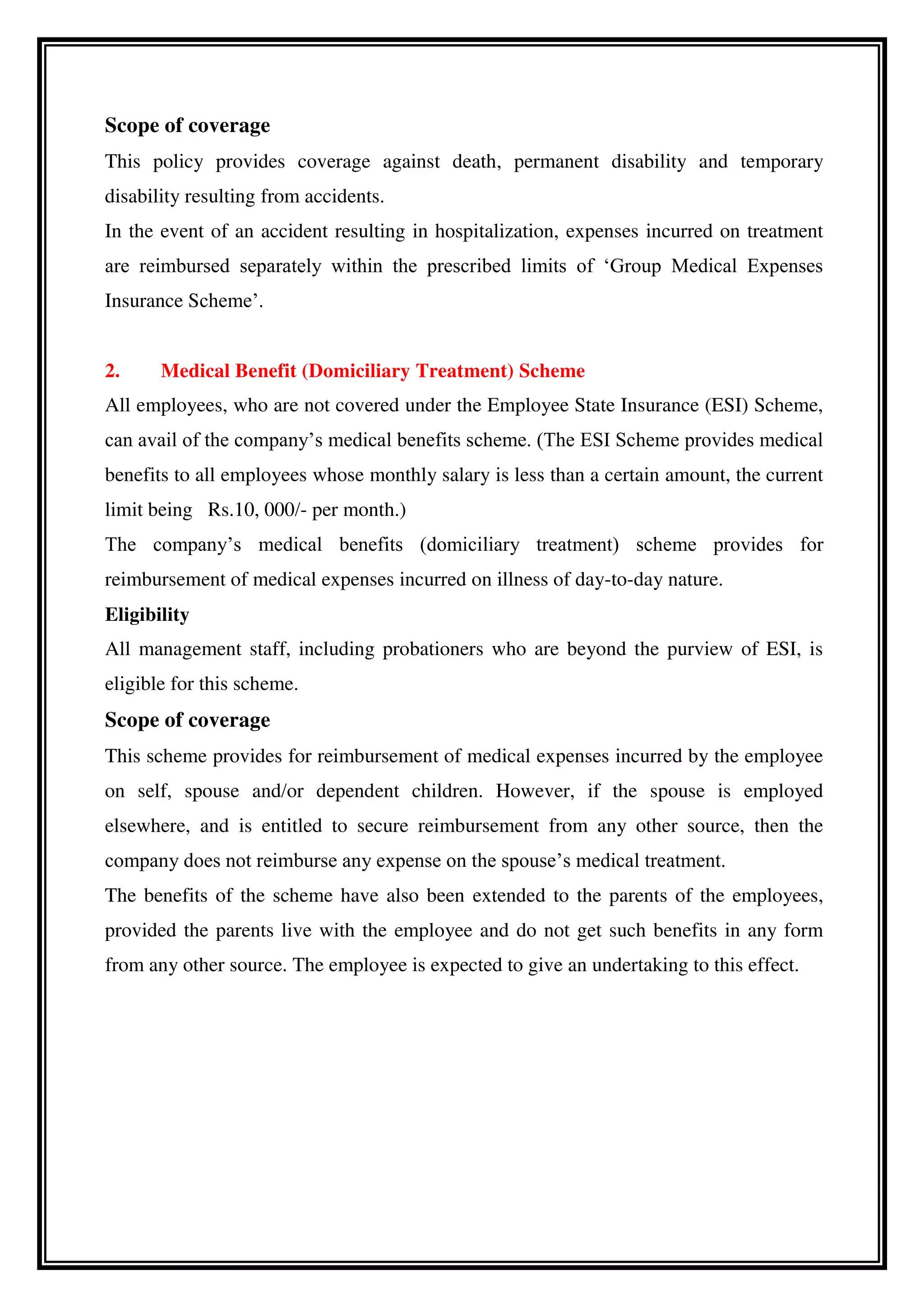 Scope of coverage
This policy provides coverage against death, permanent disability and temporary
disability resulting from accidents.
In the event of an accident resulting in hospitalization, expenses incurred on treatment
are reimbursed separately within the prescribed limits of ‘Group Medical Expenses
Insurance Scheme’.
2. Medical Benefit (Domiciliary Treatment) Scheme
All employees, who are not covered under the Employee State Insurance (ESI) Scheme,
can avail of the company’s medical benefits scheme. (The ESI Scheme provides medical
benefits to all employees whose monthly salary is less than a certain amount, the current
limit being Rs.10, 000/- per month.)
The company’s medical benefits (domiciliary treatment) scheme provides for
reimbursement of medical expenses incurred on illness of day-to-day nature.
Eligibility
All management staff, including probationers who are beyond the purview of ESI, is
eligible for this scheme.
Scope of coverage
This scheme provides for reimbursement of medical expenses incurred by the employee
on self, spouse and/or dependent children. However, if the spouse is employed
elsewhere, and is entitled to secure reimbursement from any other source, then the
company does not reimburse any expense on the spouse’s medical treatment.
The benefits of the scheme have also been extended to the parents of the employees,
provided the parents live with the employee and do not get such benefits in any form
from any other source. The employee is expected to give an undertaking to this effect.
 