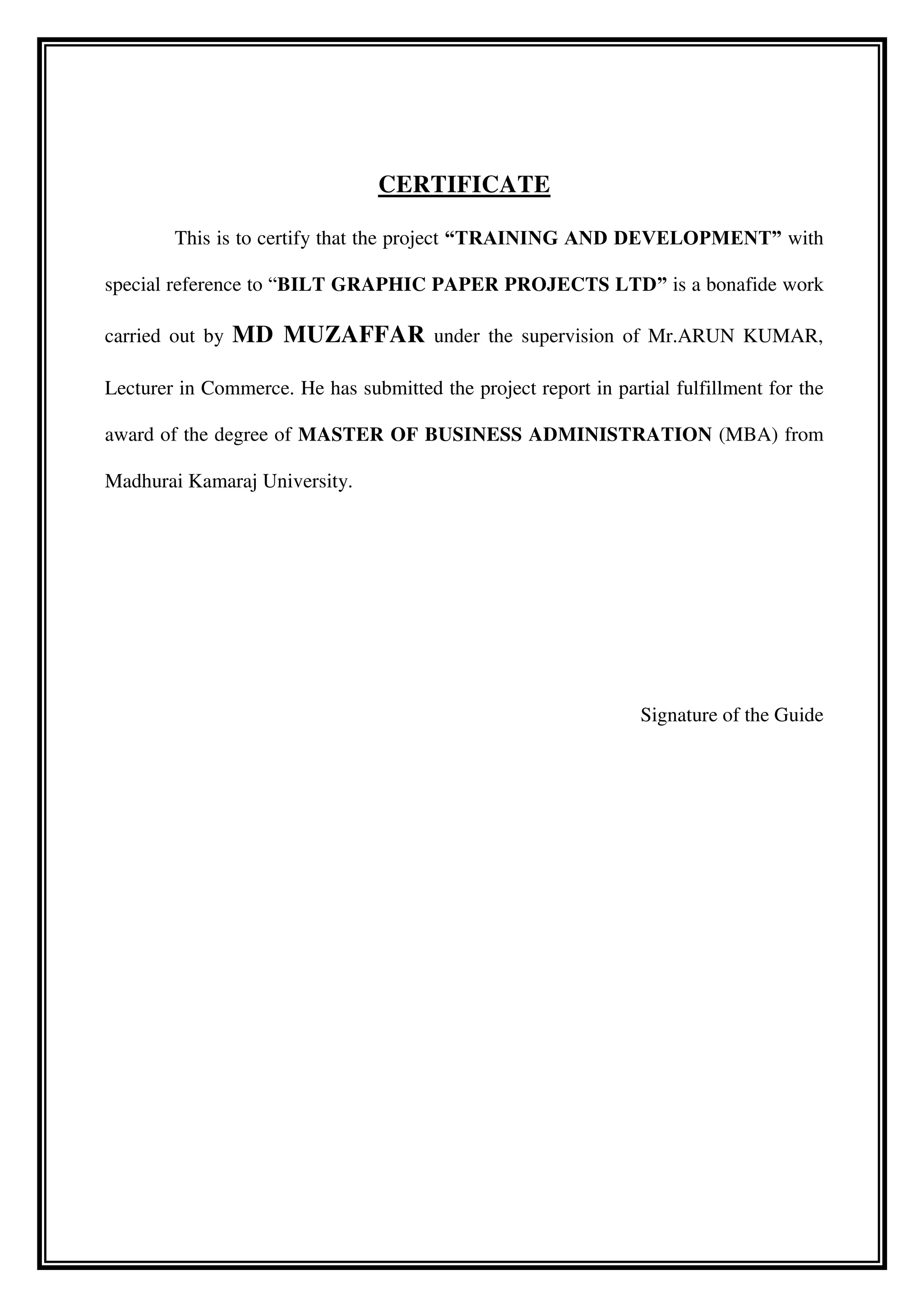 CERTIFICATE
This is to certify that the project “TRAINING AND DEVELOPMENT” with
special reference to “BILT GRAPHIC PAPER PROJECTS LTD” is a bonafide work
carried out by MD MUZAFFAR under the supervision of Mr.ARUN KUMAR,
Lecturer in Commerce. He has submitted the project report in partial fulfillment for the
award of the degree of MASTER OF BUSINESS ADMINISTRATION (MBA) from
Madhurai Kamaraj University.
Signature of the Guide
 
