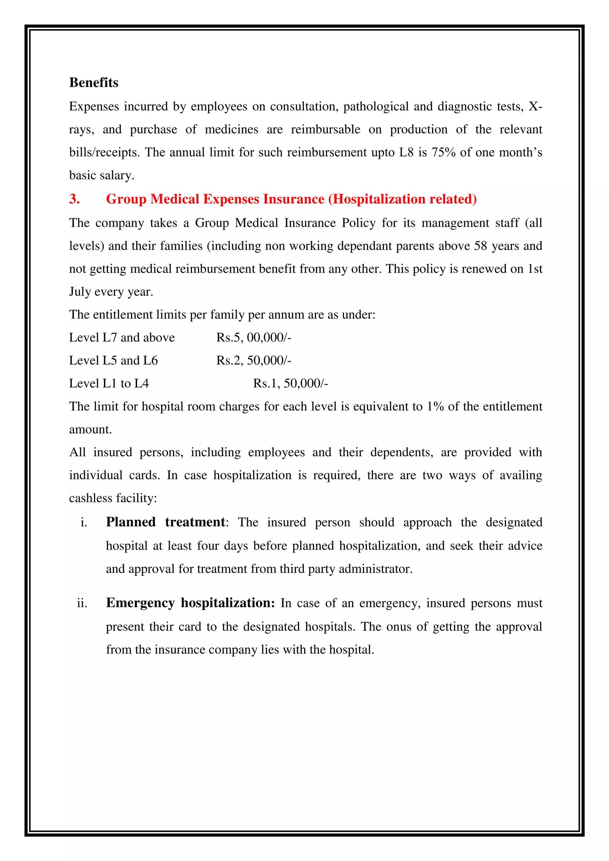 Benefits
Expenses incurred by employees on consultation, pathological and diagnostic tests, X-
rays, and purchase of medicines are reimbursable on production of the relevant
bills/receipts. The annual limit for such reimbursement upto L8 is 75% of one month’s
basic salary.
3. Group Medical Expenses Insurance (Hospitalization related)
The company takes a Group Medical Insurance Policy for its management staff (all
levels) and their families (including non working dependant parents above 58 years and
not getting medical reimbursement benefit from any other. This policy is renewed on 1st
July every year.
The entitlement limits per family per annum are as under:
Level L7 and above Rs.5, 00,000/-
Level L5 and L6 Rs.2, 50,000/-
Level L1 to L4 Rs.1, 50,000/-
The limit for hospital room charges for each level is equivalent to 1% of the entitlement
amount.
All insured persons, including employees and their dependents, are provided with
individual cards. In case hospitalization is required, there are two ways of availing
cashless facility:
i. Planned treatment: The insured person should approach the designated
hospital at least four days before planned hospitalization, and seek their advice
and approval for treatment from third party administrator.
ii. Emergency hospitalization: In case of an emergency, insured persons must
present their card to the designated hospitals. The onus of getting the approval
from the insurance company lies with the hospital.
 