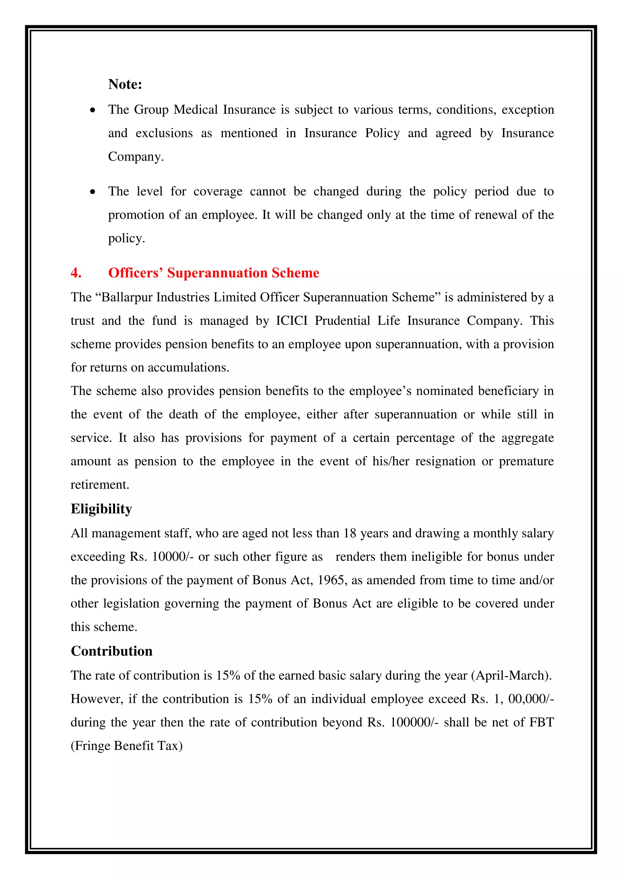 Note:
 The Group Medical Insurance is subject to various terms, conditions, exception
and exclusions as mentioned in Insurance Policy and agreed by Insurance
Company.
 The level for coverage cannot be changed during the policy period due to
promotion of an employee. It will be changed only at the time of renewal of the
policy.
4. Officers’ Superannuation Scheme
The “Ballarpur Industries Limited Officer Superannuation Scheme” is administered by a
trust and the fund is managed by ICICI Prudential Life Insurance Company. This
scheme provides pension benefits to an employee upon superannuation, with a provision
for returns on accumulations.
The scheme also provides pension benefits to the employee’s nominated beneficiary in
the event of the death of the employee, either after superannuation or while still in
service. It also has provisions for payment of a certain percentage of the aggregate
amount as pension to the employee in the event of his/her resignation or premature
retirement.
Eligibility
All management staff, who are aged not less than 18 years and drawing a monthly salary
exceeding Rs. 10000/- or such other figure as renders them ineligible for bonus under
the provisions of the payment of Bonus Act, 1965, as amended from time to time and/or
other legislation governing the payment of Bonus Act are eligible to be covered under
this scheme.
Contribution
The rate of contribution is 15% of the earned basic salary during the year (April-March).
However, if the contribution is 15% of an individual employee exceed Rs. 1, 00,000/-
during the year then the rate of contribution beyond Rs. 100000/- shall be net of FBT
(Fringe Benefit Tax)
 