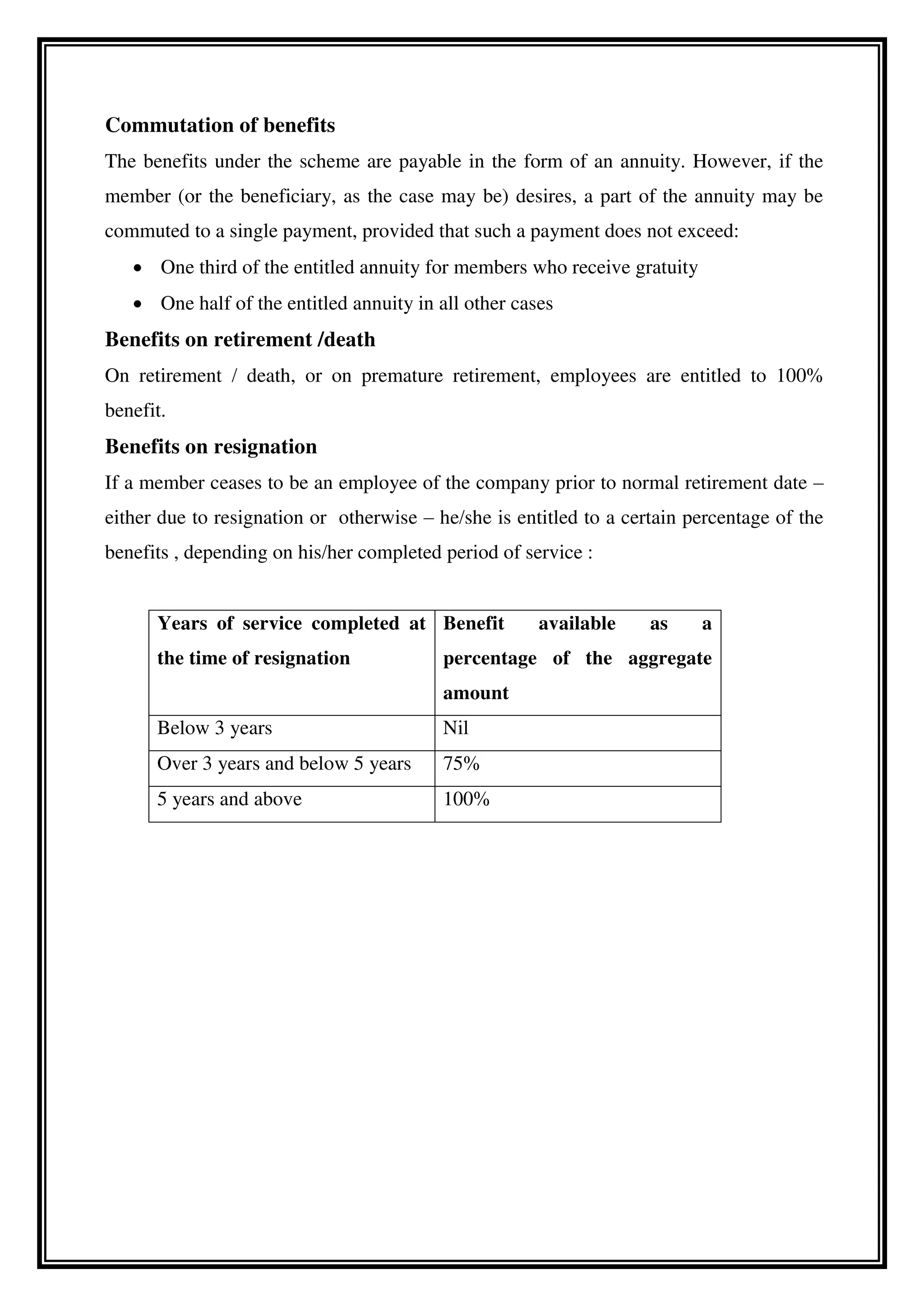 Commutation of benefits
The benefits under the scheme are payable in the form of an annuity. However, if the
member (or the beneficiary, as the case may be) desires, a part of the annuity may be
commuted to a single payment, provided that such a payment does not exceed:
 One third of the entitled annuity for members who receive gratuity
 One half of the entitled annuity in all other cases
Benefits on retirement /death
On retirement / death, or on premature retirement, employees are entitled to 100%
benefit.
Benefits on resignation
If a member ceases to be an employee of the company prior to normal retirement date –
either due to resignation or otherwise – he/she is entitled to a certain percentage of the
benefits , depending on his/her completed period of service :
Years of service completed at
the time of resignation
Benefit available as a
percentage of the aggregate
amount
Below 3 years Nil
Over 3 years and below 5 years 75%
5 years and above 100%
 