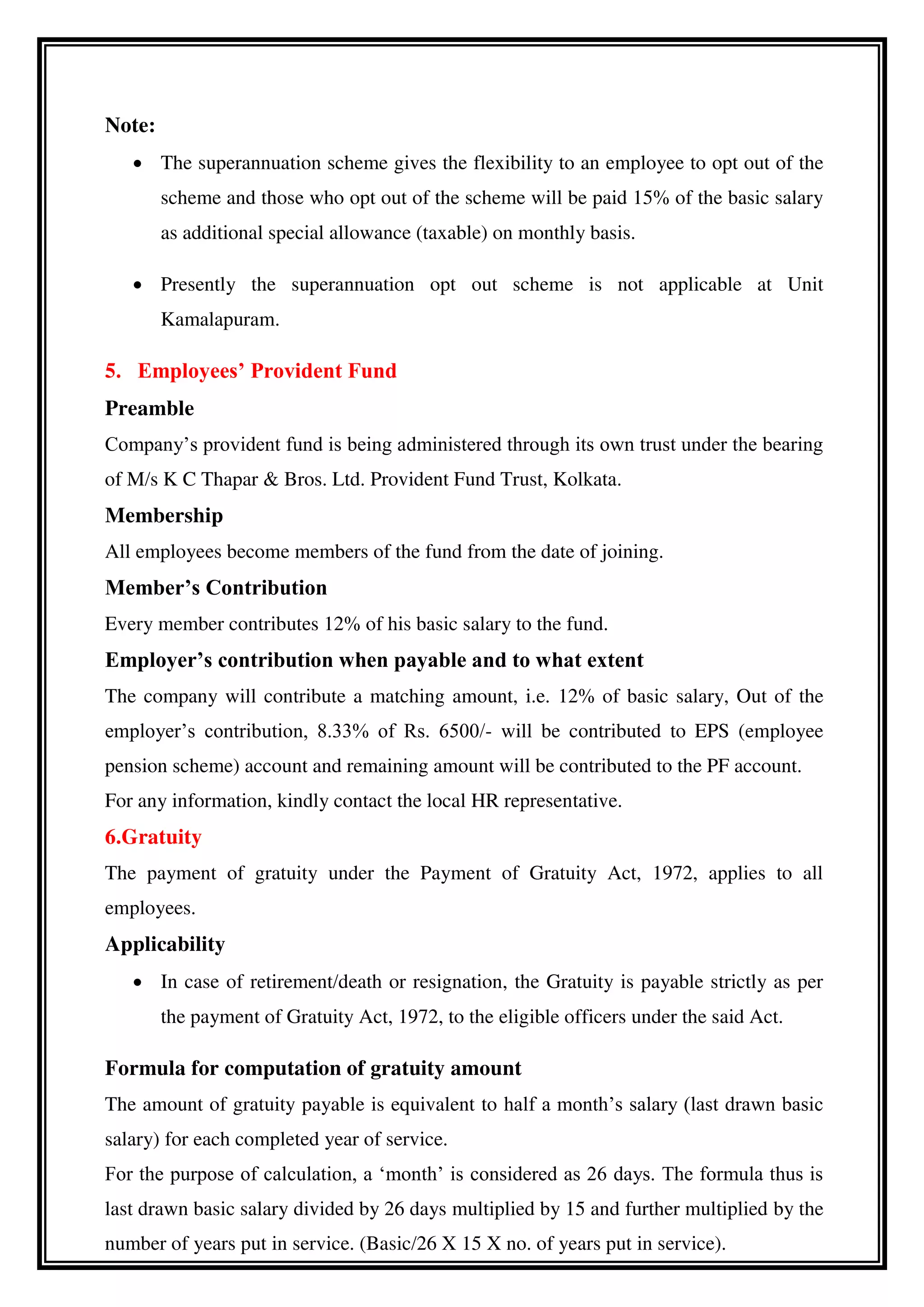 Note:
 The superannuation scheme gives the flexibility to an employee to opt out of the
scheme and those who opt out of the scheme will be paid 15% of the basic salary
as additional special allowance (taxable) on monthly basis.
 Presently the superannuation opt out scheme is not applicable at Unit
Kamalapuram.
5. Employees’ Provident Fund
Preamble
Company’s provident fund is being administered through its own trust under the bearing
of M/s K C Thapar & Bros. Ltd. Provident Fund Trust, Kolkata.
Membership
All employees become members of the fund from the date of joining.
Member’s Contribution
Every member contributes 12% of his basic salary to the fund.
Employer’s contribution when payable and to what extent
The company will contribute a matching amount, i.e. 12% of basic salary, Out of the
employer’s contribution, 8.33% of Rs. 6500/- will be contributed to EPS (employee
pension scheme) account and remaining amount will be contributed to the PF account.
For any information, kindly contact the local HR representative.
6.Gratuity
The payment of gratuity under the Payment of Gratuity Act, 1972, applies to all
employees.
Applicability
 In case of retirement/death or resignation, the Gratuity is payable strictly as per
the payment of Gratuity Act, 1972, to the eligible officers under the said Act.
Formula for computation of gratuity amount
The amount of gratuity payable is equivalent to half a month’s salary (last drawn basic
salary) for each completed year of service.
For the purpose of calculation, a ‘month’ is considered as 26 days. The formula thus is
last drawn basic salary divided by 26 days multiplied by 15 and further multiplied by the
number of years put in service. (Basic/26 X 15 X no. of years put in service).
 