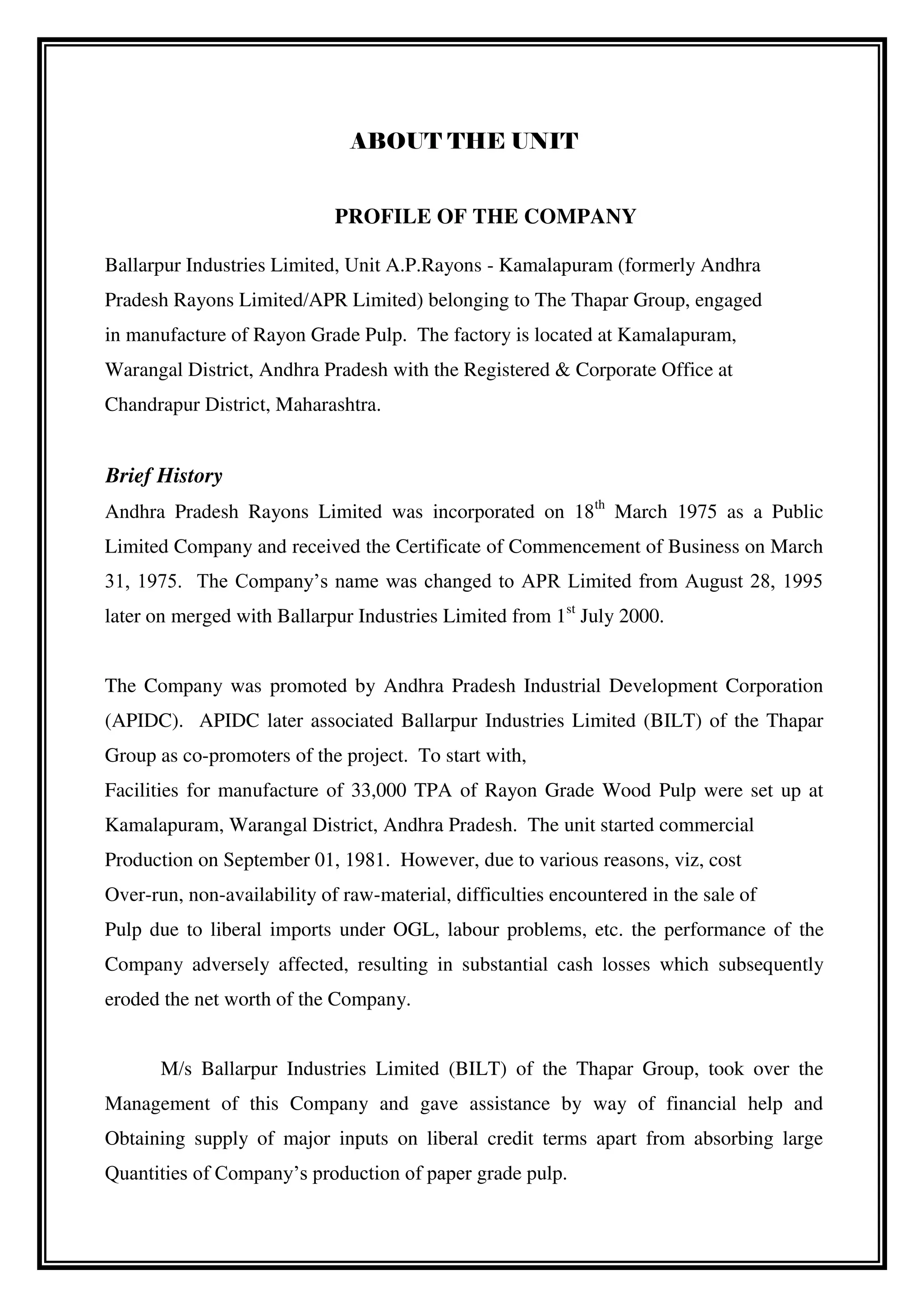 ABOUT THE UNIT
PROFILE OF THE COMPANY
Ballarpur Industries Limited, Unit A.P.Rayons - Kamalapuram (formerly Andhra
Pradesh Rayons Limited/APR Limited) belonging to The Thapar Group, engaged
in manufacture of Rayon Grade Pulp. The factory is located at Kamalapuram,
Warangal District, Andhra Pradesh with the Registered & Corporate Office at
Chandrapur District, Maharashtra.
Brief History
Andhra Pradesh Rayons Limited was incorporated on 18th
March 1975 as a Public
Limited Company and received the Certificate of Commencement of Business on March
31, 1975. The Company’s name was changed to APR Limited from August 28, 1995
later on merged with Ballarpur Industries Limited from 1st
July 2000.
The Company was promoted by Andhra Pradesh Industrial Development Corporation
(APIDC). APIDC later associated Ballarpur Industries Limited (BILT) of the Thapar
Group as co-promoters of the project. To start with,
Facilities for manufacture of 33,000 TPA of Rayon Grade Wood Pulp were set up at
Kamalapuram, Warangal District, Andhra Pradesh. The unit started commercial
Production on September 01, 1981. However, due to various reasons, viz, cost
Over-run, non-availability of raw-material, difficulties encountered in the sale of
Pulp due to liberal imports under OGL, labour problems, etc. the performance of the
Company adversely affected, resulting in substantial cash losses which subsequently
eroded the net worth of the Company.
M/s Ballarpur Industries Limited (BILT) of the Thapar Group, took over the
Management of this Company and gave assistance by way of financial help and
Obtaining supply of major inputs on liberal credit terms apart from absorbing large
Quantities of Company’s production of paper grade pulp.
 