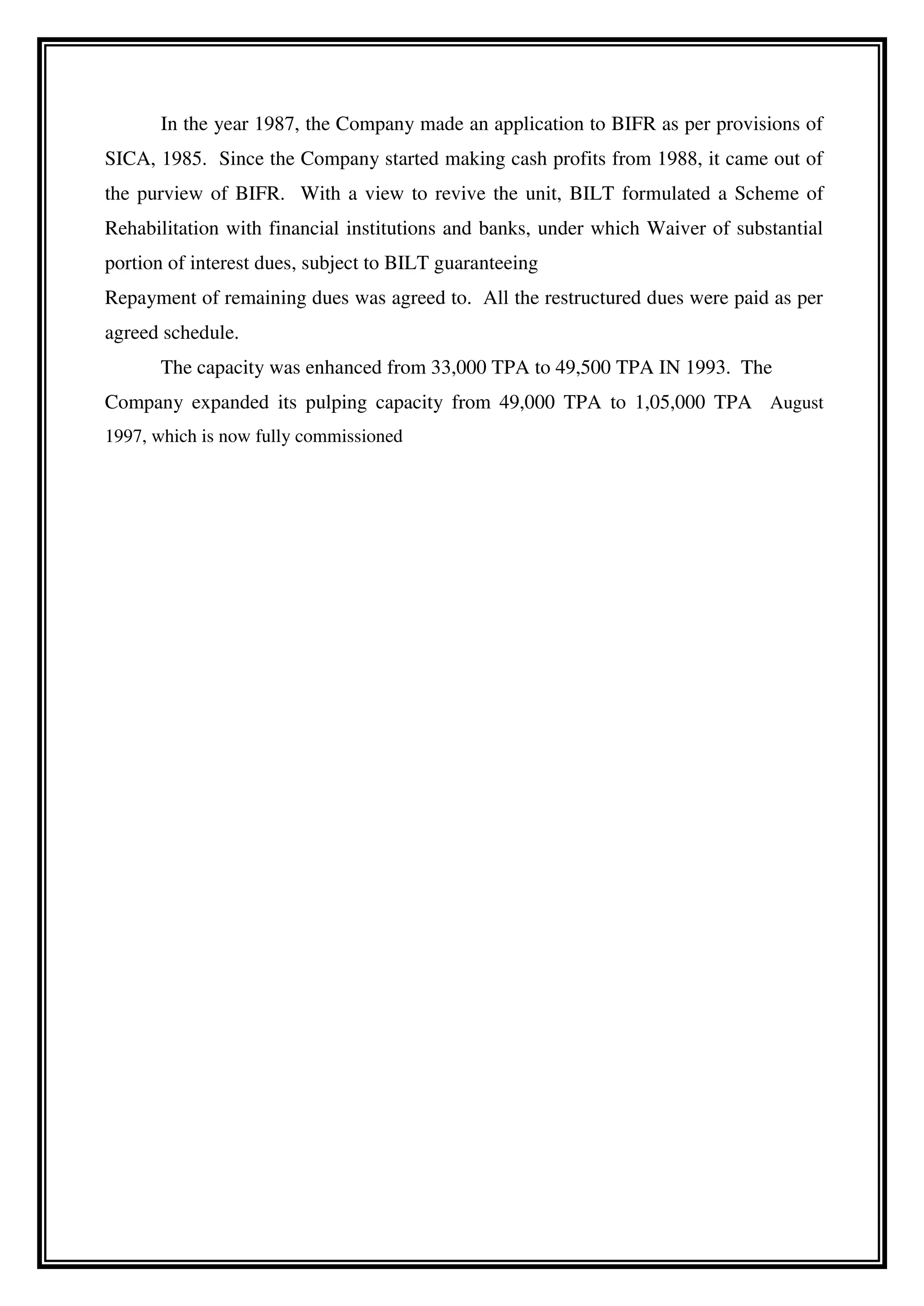 In the year 1987, the Company made an application to BIFR as per provisions of
SICA, 1985. Since the Company started making cash profits from 1988, it came out of
the purview of BIFR. With a view to revive the unit, BILT formulated a Scheme of
Rehabilitation with financial institutions and banks, under which Waiver of substantial
portion of interest dues, subject to BILT guaranteeing
Repayment of remaining dues was agreed to. All the restructured dues were paid as per
agreed schedule.
The capacity was enhanced from 33,000 TPA to 49,500 TPA IN 1993. The
Company expanded its pulping capacity from 49,000 TPA to 1,05,000 TPA August
1997, which is now fully commissioned
 