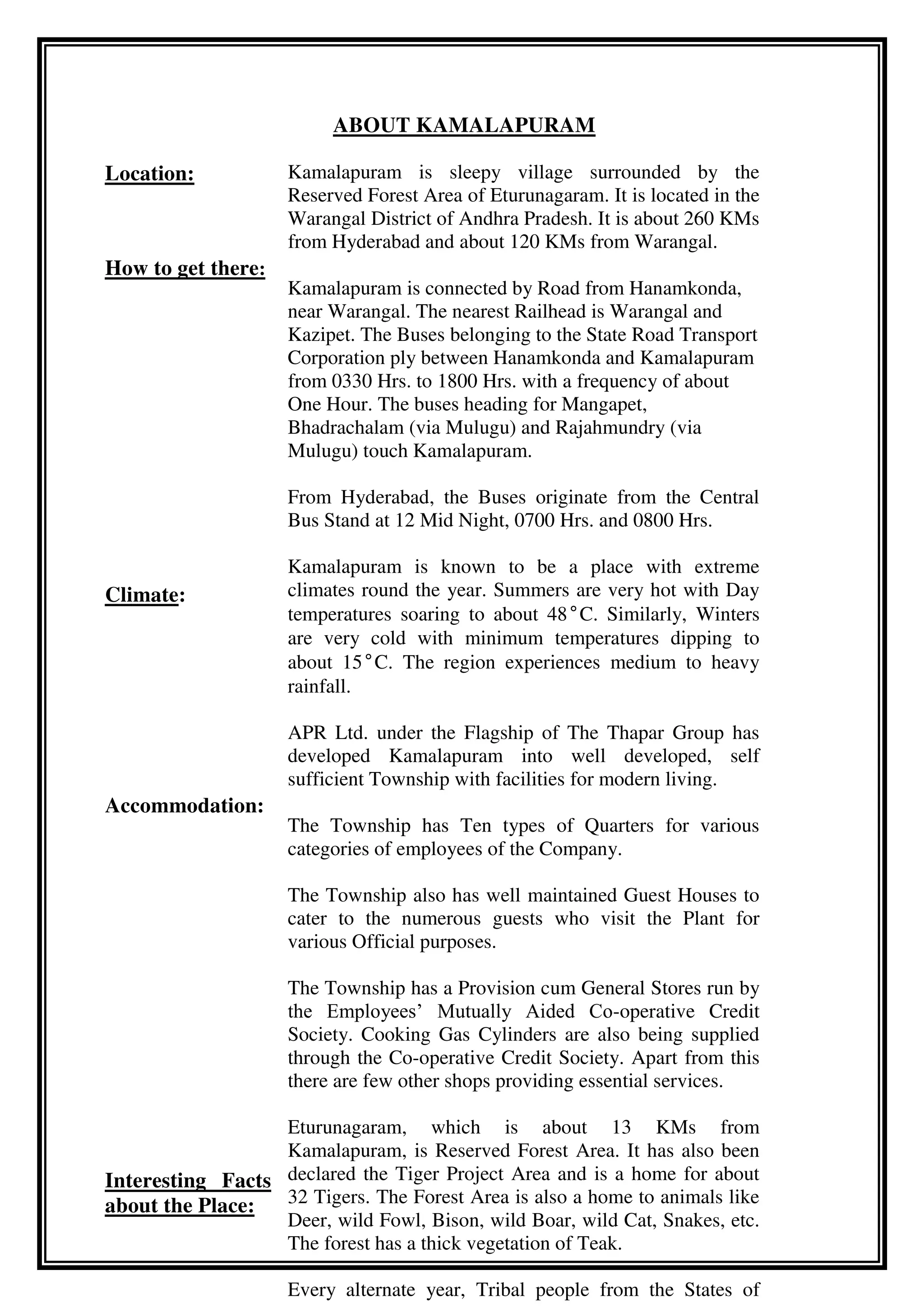 ABOUT KAMALAPURAM
Location:
How to get there:
Climate:
Accommodation:
Interesting Facts
about the Place:
Kamalapuram is sleepy village surrounded by the
Reserved Forest Area of Eturunagaram. It is located in the
Warangal District of Andhra Pradesh. It is about 260 KMs
from Hyderabad and about 120 KMs from Warangal.
Kamalapuram is connected by Road from Hanamkonda,
near Warangal. The nearest Railhead is Warangal and
Kazipet. The Buses belonging to the State Road Transport
Corporation ply between Hanamkonda and Kamalapuram
from 0330 Hrs. to 1800 Hrs. with a frequency of about
One Hour. The buses heading for Mangapet,
Bhadrachalam (via Mulugu) and Rajahmundry (via
Mulugu) touch Kamalapuram.
From Hyderabad, the Buses originate from the Central
Bus Stand at 12 Mid Night, 0700 Hrs. and 0800 Hrs.
Kamalapuram is known to be a place with extreme
climates round the year. Summers are very hot with Day
temperatures soaring to about 48°C. Similarly, Winters
are very cold with minimum temperatures dipping to
about 15°C. The region experiences medium to heavy
rainfall.
APR Ltd. under the Flagship of The Thapar Group has
developed Kamalapuram into well developed, self
sufficient Township with facilities for modern living.
The Township has Ten types of Quarters for various
categories of employees of the Company.
The Township also has well maintained Guest Houses to
cater to the numerous guests who visit the Plant for
various Official purposes.
The Township has a Provision cum General Stores run by
the Employees’ Mutually Aided Co-operative Credit
Society. Cooking Gas Cylinders are also being supplied
through the Co-operative Credit Society. Apart from this
there are few other shops providing essential services.
Eturunagaram, which is about 13 KMs from
Kamalapuram, is Reserved Forest Area. It has also been
declared the Tiger Project Area and is a home for about
32 Tigers. The Forest Area is also a home to animals like
Deer, wild Fowl, Bison, wild Boar, wild Cat, Snakes, etc.
The forest has a thick vegetation of Teak.
Every alternate year, Tribal people from the States of
 