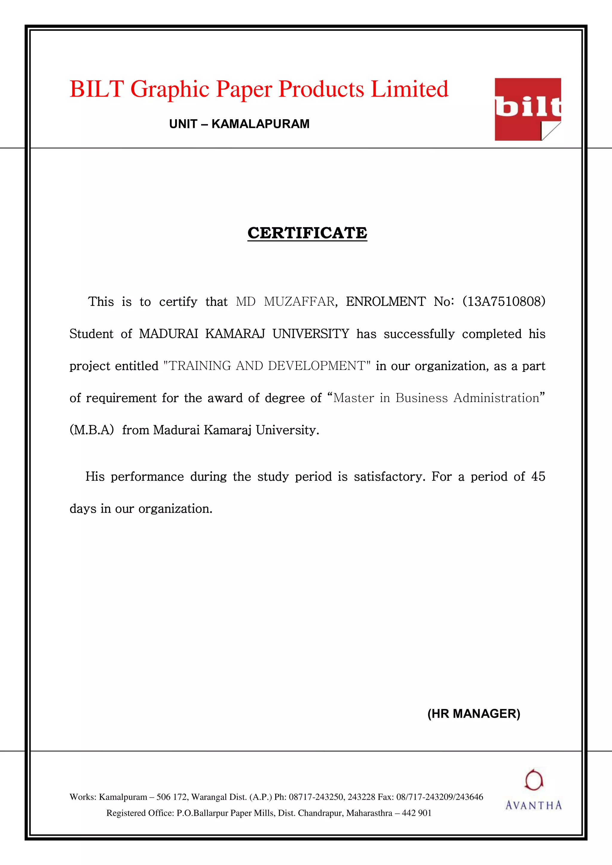 BILT Graphic Paper Products Limited
UNIT – KAMALAPURAM
CERTIFICATE
This is to certify that MD MUZAFFAR, ENROLMENT No: (13A7510808)
Student of MADURAI KAMARAJ UNIVERSITY has successfully completed his
project entitled "TRAINING AND DEVELOPMENT" in our organization, as a part
of requirement for the award of degree of Master in Business Administration
(M.B.A) from Madurai Kamaraj University.
His performance during the study period is satisfactory. For a period of 45
days in our organization.
(HR MANAGER)
Works: Kamalpuram – 506 172, Warangal Dist. (A.P.) Ph: 08717-243250, 243228 Fax: 08/717-243209/243646
Registered Office: P.O.Ballarpur Paper Mills, Dist. Chandrapur, Maharasthra – 442 901
 