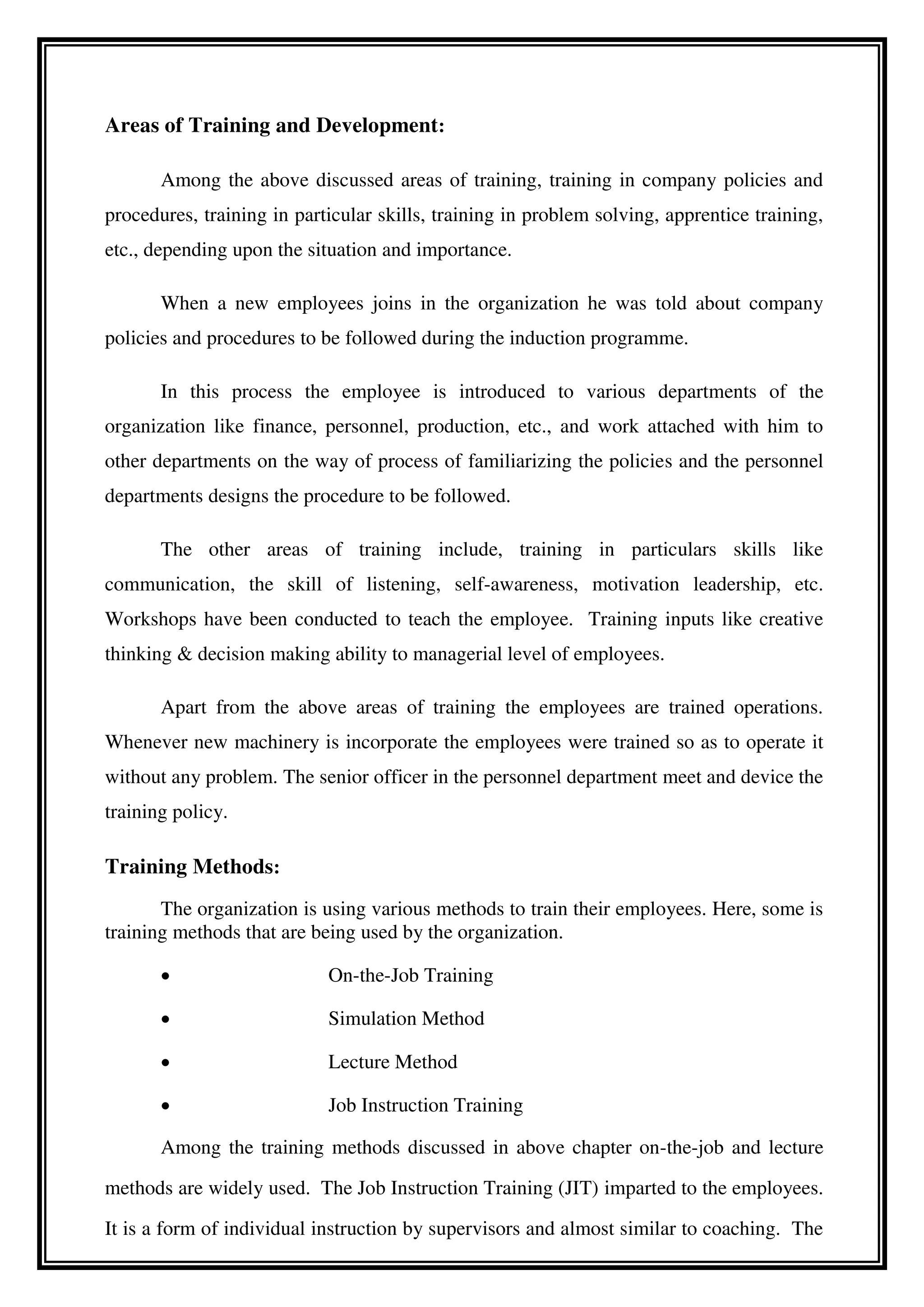 Areas of Training and Development:
Among the above discussed areas of training, training in company policies and
procedures, training in particular skills, training in problem solving, apprentice training,
etc., depending upon the situation and importance.
When a new employees joins in the organization he was told about company
policies and procedures to be followed during the induction programme.
In this process the employee is introduced to various departments of the
organization like finance, personnel, production, etc., and work attached with him to
other departments on the way of process of familiarizing the policies and the personnel
departments designs the procedure to be followed.
The other areas of training include, training in particulars skills like
communication, the skill of listening, self-awareness, motivation leadership, etc.
Workshops have been conducted to teach the employee. Training inputs like creative
thinking & decision making ability to managerial level of employees.
Apart from the above areas of training the employees are trained operations.
Whenever new machinery is incorporate the employees were trained so as to operate it
without any problem. The senior officer in the personnel department meet and device the
training policy.
Training Methods:
The organization is using various methods to train their employees. Here, some is
training methods that are being used by the organization.
 On-the-Job Training
 Simulation Method
 Lecture Method
 Job Instruction Training
Among the training methods discussed in above chapter on-the-job and lecture
methods are widely used. The Job Instruction Training (JIT) imparted to the employees.
It is a form of individual instruction by supervisors and almost similar to coaching. The
 