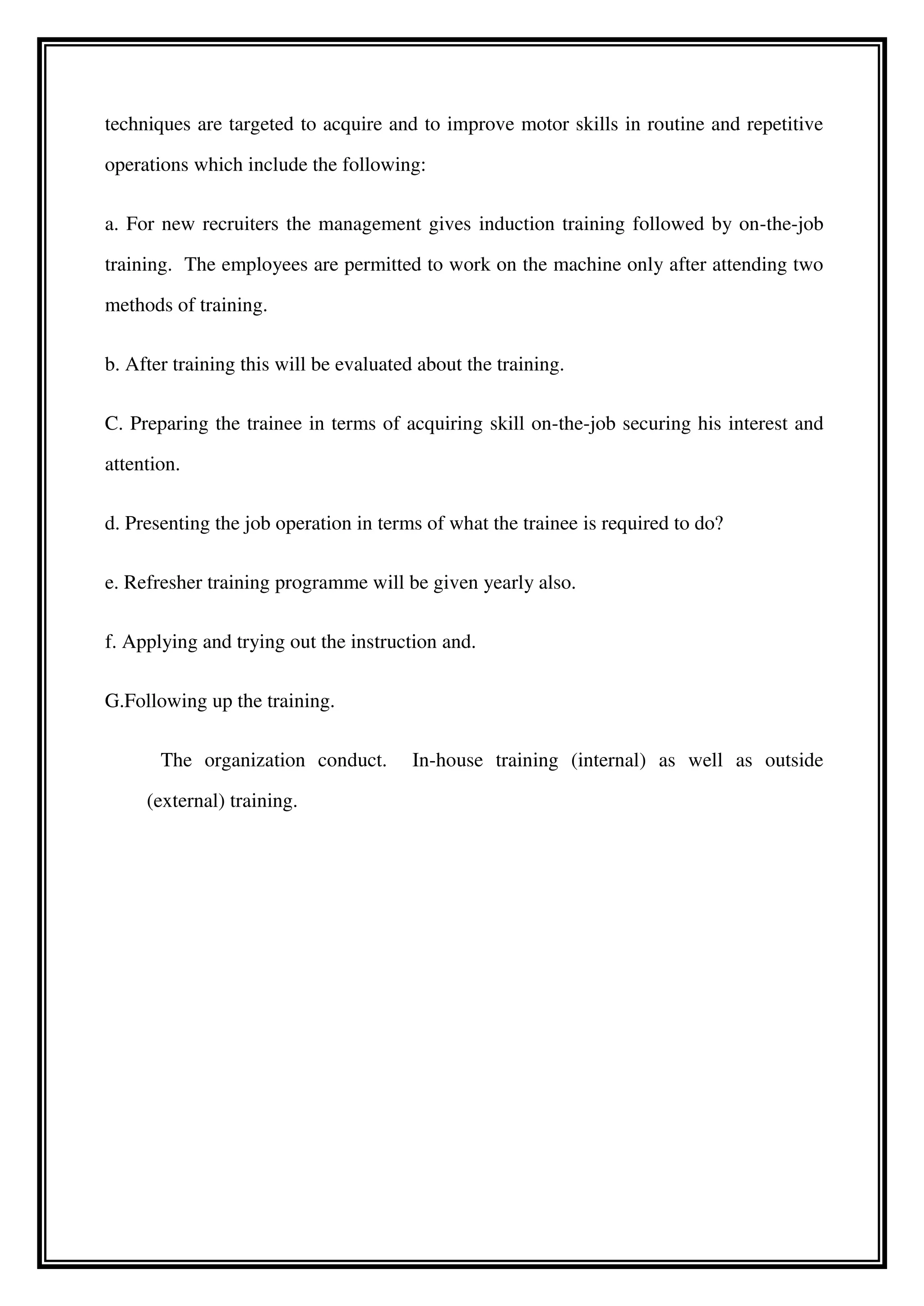 techniques are targeted to acquire and to improve motor skills in routine and repetitive
operations which include the following:
a. For new recruiters the management gives induction training followed by on-the-job
training. The employees are permitted to work on the machine only after attending two
methods of training.
b. After training this will be evaluated about the training.
C. Preparing the trainee in terms of acquiring skill on-the-job securing his interest and
attention.
d. Presenting the job operation in terms of what the trainee is required to do?
e. Refresher training programme will be given yearly also.
f. Applying and trying out the instruction and.
G.Following up the training.
The organization conduct. In-house training (internal) as well as outside
(external) training.
 