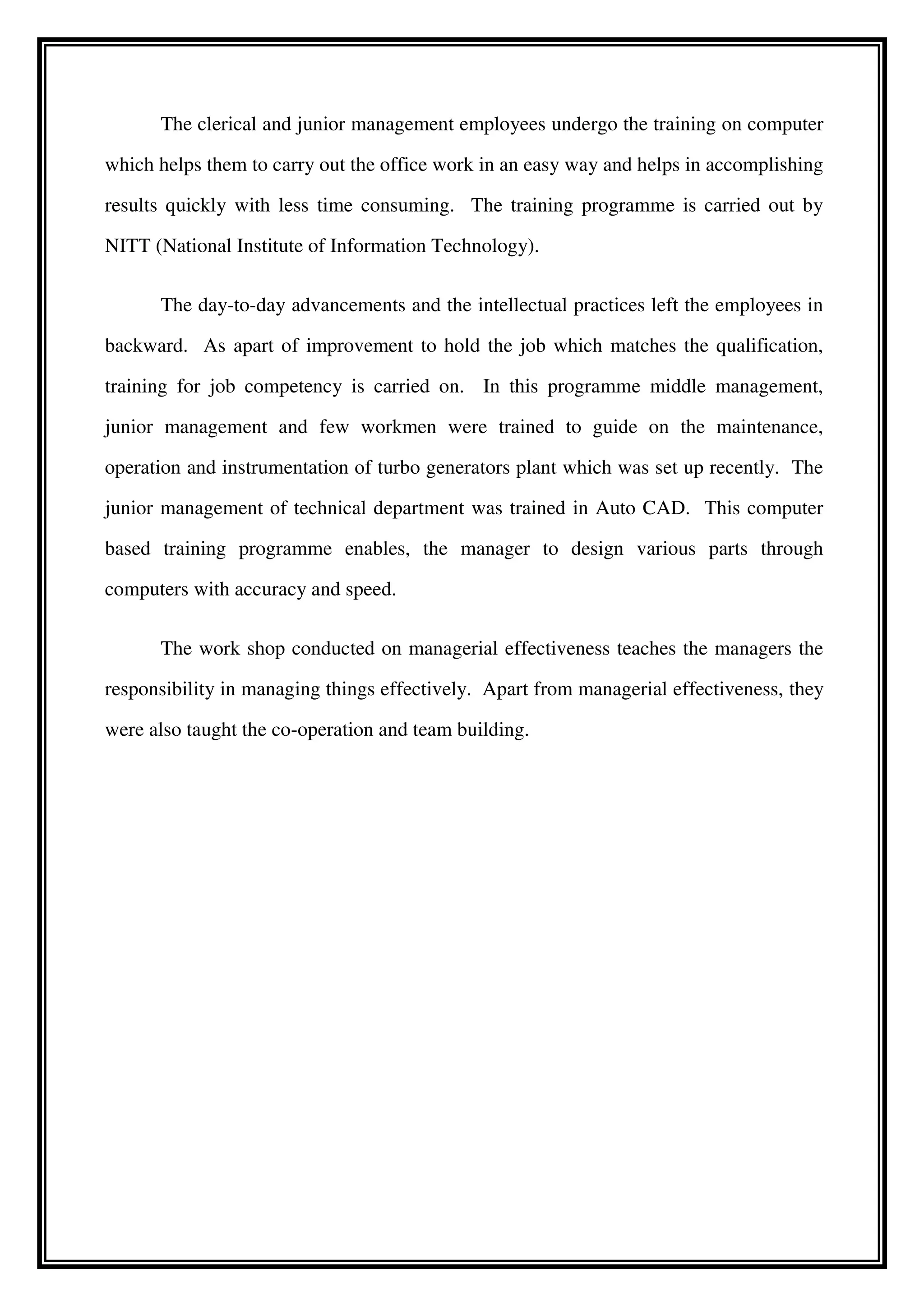 The clerical and junior management employees undergo the training on computer
which helps them to carry out the office work in an easy way and helps in accomplishing
results quickly with less time consuming. The training programme is carried out by
NITT (National Institute of Information Technology).
The day-to-day advancements and the intellectual practices left the employees in
backward. As apart of improvement to hold the job which matches the qualification,
training for job competency is carried on. In this programme middle management,
junior management and few workmen were trained to guide on the maintenance,
operation and instrumentation of turbo generators plant which was set up recently. The
junior management of technical department was trained in Auto CAD. This computer
based training programme enables, the manager to design various parts through
computers with accuracy and speed.
The work shop conducted on managerial effectiveness teaches the managers the
responsibility in managing things effectively. Apart from managerial effectiveness, they
were also taught the co-operation and team building.
 