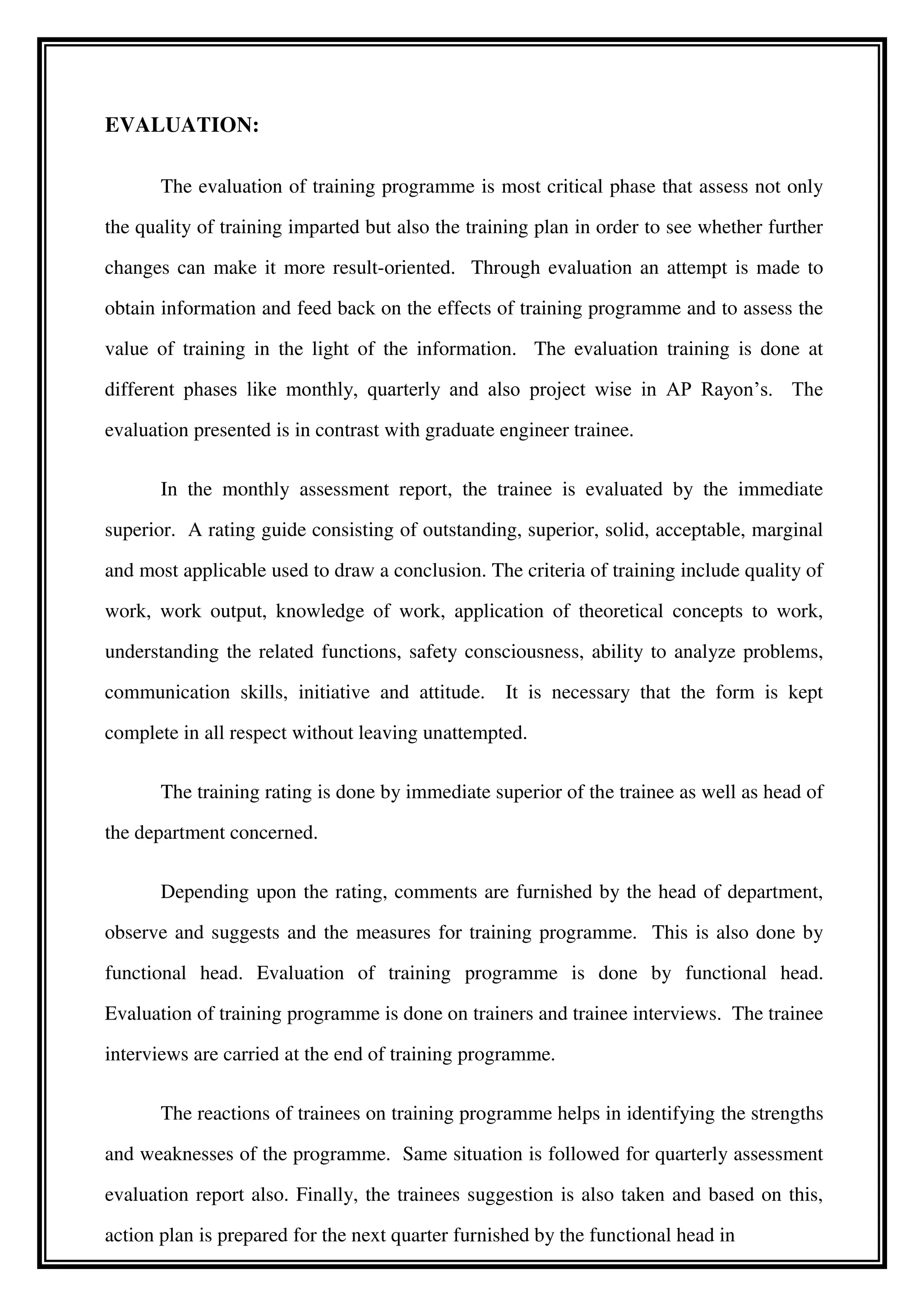 EVALUATION:
The evaluation of training programme is most critical phase that assess not only
the quality of training imparted but also the training plan in order to see whether further
changes can make it more result-oriented. Through evaluation an attempt is made to
obtain information and feed back on the effects of training programme and to assess the
value of training in the light of the information. The evaluation training is done at
different phases like monthly, quarterly and also project wise in AP Rayon’s. The
evaluation presented is in contrast with graduate engineer trainee.
In the monthly assessment report, the trainee is evaluated by the immediate
superior. A rating guide consisting of outstanding, superior, solid, acceptable, marginal
and most applicable used to draw a conclusion. The criteria of training include quality of
work, work output, knowledge of work, application of theoretical concepts to work,
understanding the related functions, safety consciousness, ability to analyze problems,
communication skills, initiative and attitude. It is necessary that the form is kept
complete in all respect without leaving unattempted.
The training rating is done by immediate superior of the trainee as well as head of
the department concerned.
Depending upon the rating, comments are furnished by the head of department,
observe and suggests and the measures for training programme. This is also done by
functional head. Evaluation of training programme is done by functional head.
Evaluation of training programme is done on trainers and trainee interviews. The trainee
interviews are carried at the end of training programme.
The reactions of trainees on training programme helps in identifying the strengths
and weaknesses of the programme. Same situation is followed for quarterly assessment
evaluation report also. Finally, the trainees suggestion is also taken and based on this,
action plan is prepared for the next quarter furnished by the functional head in
 