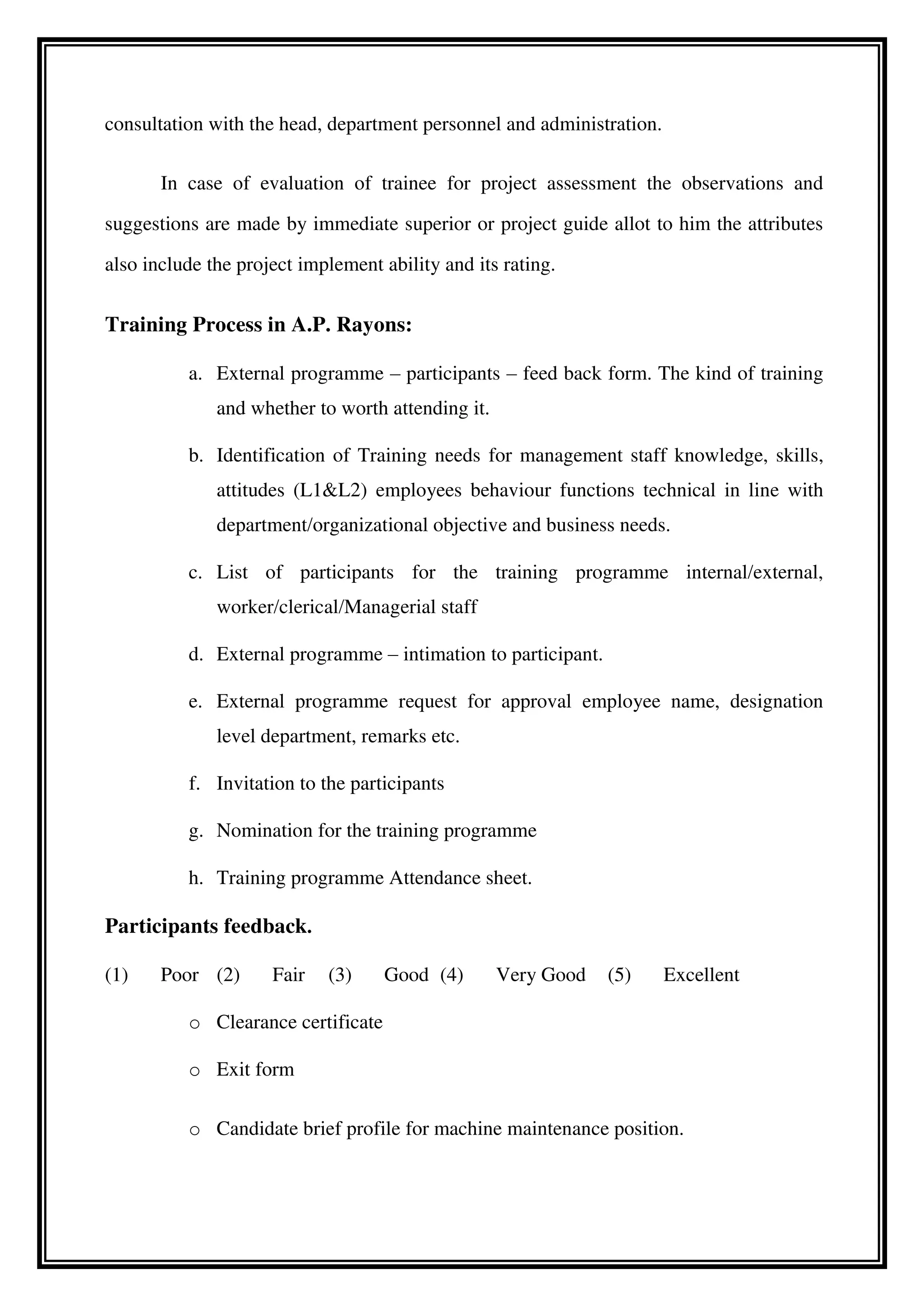 consultation with the head, department personnel and administration.
In case of evaluation of trainee for project assessment the observations and
suggestions are made by immediate superior or project guide allot to him the attributes
also include the project implement ability and its rating.
Training Process in A.P. Rayons:
a. External programme – participants – feed back form. The kind of training
and whether to worth attending it.
b. Identification of Training needs for management staff knowledge, skills,
attitudes (L1&L2) employees behaviour functions technical in line with
department/organizational objective and business needs.
c. List of participants for the training programme internal/external,
worker/clerical/Managerial staff
d. External programme – intimation to participant.
e. External programme request for approval employee name, designation
level department, remarks etc.
f. Invitation to the participants
g. Nomination for the training programme
h. Training programme Attendance sheet.
Participants feedback.
(1) Poor (2) Fair (3) Good (4) Very Good (5) Excellent
o Clearance certificate
o Exit form
o Candidate brief profile for machine maintenance position.
 