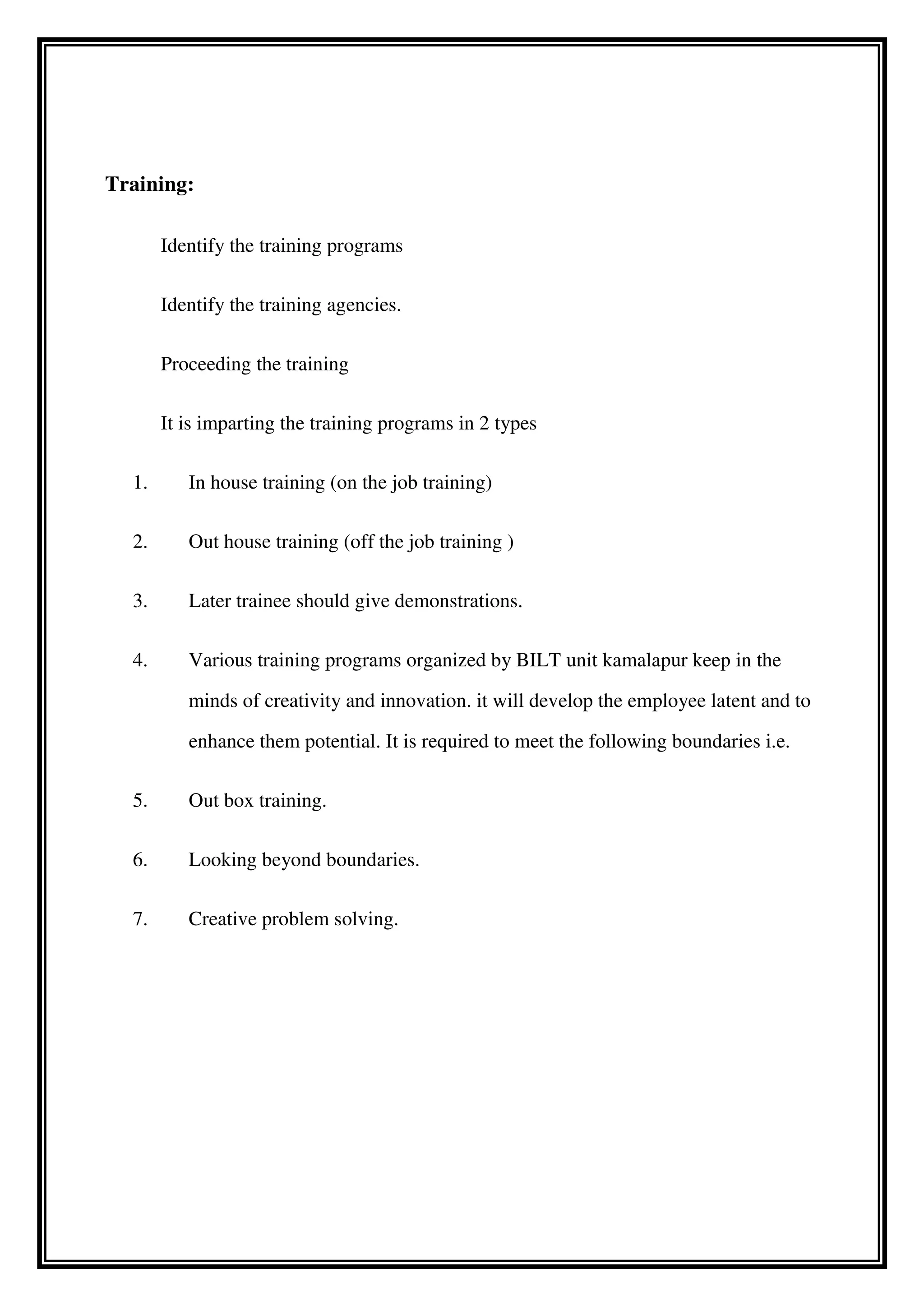 Training:
Identify the training programs
Identify the training agencies.
Proceeding the training
It is imparting the training programs in 2 types
1. In house training (on the job training)
2. Out house training (off the job training )
3. Later trainee should give demonstrations.
4. Various training programs organized by BILT unit kamalapur keep in the
minds of creativity and innovation. it will develop the employee latent and to
enhance them potential. It is required to meet the following boundaries i.e.
5. Out box training.
6. Looking beyond boundaries.
7. Creative problem solving.
 