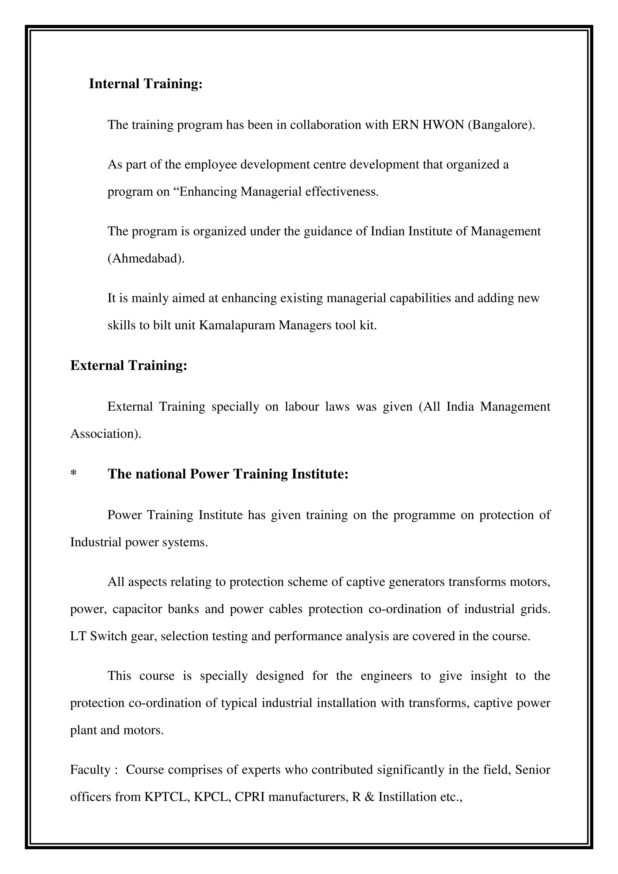 Internal Training:
The training program has been in collaboration with ERN HWON (Bangalore).
As part of the employee development centre development that organized a
program on “Enhancing Managerial effectiveness.
The program is organized under the guidance of Indian Institute of Management
(Ahmedabad).
It is mainly aimed at enhancing existing managerial capabilities and adding new
skills to bilt unit Kamalapuram Managers tool kit.
External Training:
External Training specially on labour laws was given (All India Management
Association).
* The national Power Training Institute:
Power Training Institute has given training on the programme on protection of
Industrial power systems.
All aspects relating to protection scheme of captive generators transforms motors,
power, capacitor banks and power cables protection co-ordination of industrial grids.
LT Switch gear, selection testing and performance analysis are covered in the course.
This course is specially designed for the engineers to give insight to the
protection co-ordination of typical industrial installation with transforms, captive power
plant and motors.
Faculty : Course comprises of experts who contributed significantly in the field, Senior
officers from KPTCL, KPCL, CPRI manufacturers, R & Instillation etc.,
 