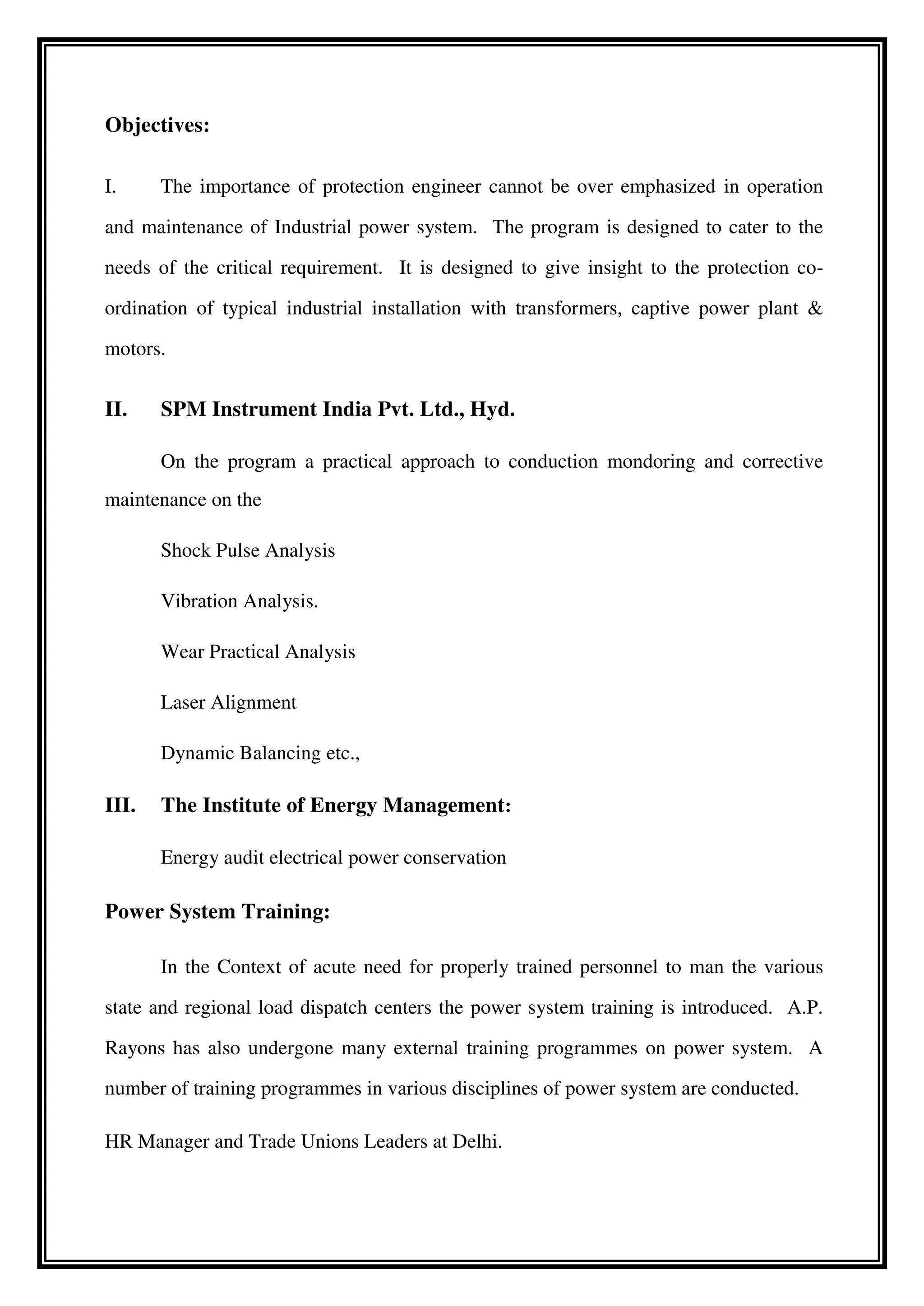 Objectives:
I. The importance of protection engineer cannot be over emphasized in operation
and maintenance of Industrial power system. The program is designed to cater to the
needs of the critical requirement. It is designed to give insight to the protection co-
ordination of typical industrial installation with transformers, captive power plant &
motors.
II. SPM Instrument India Pvt. Ltd., Hyd.
On the program a practical approach to conduction mondoring and corrective
maintenance on the
Shock Pulse Analysis
Vibration Analysis.
Wear Practical Analysis
Laser Alignment
Dynamic Balancing etc.,
III. The Institute of Energy Management:
Energy audit electrical power conservation
Power System Training:
In the Context of acute need for properly trained personnel to man the various
state and regional load dispatch centers the power system training is introduced. A.P.
Rayons has also undergone many external training programmes on power system. A
number of training programmes in various disciplines of power system are conducted.
HR Manager and Trade Unions Leaders at Delhi.
 