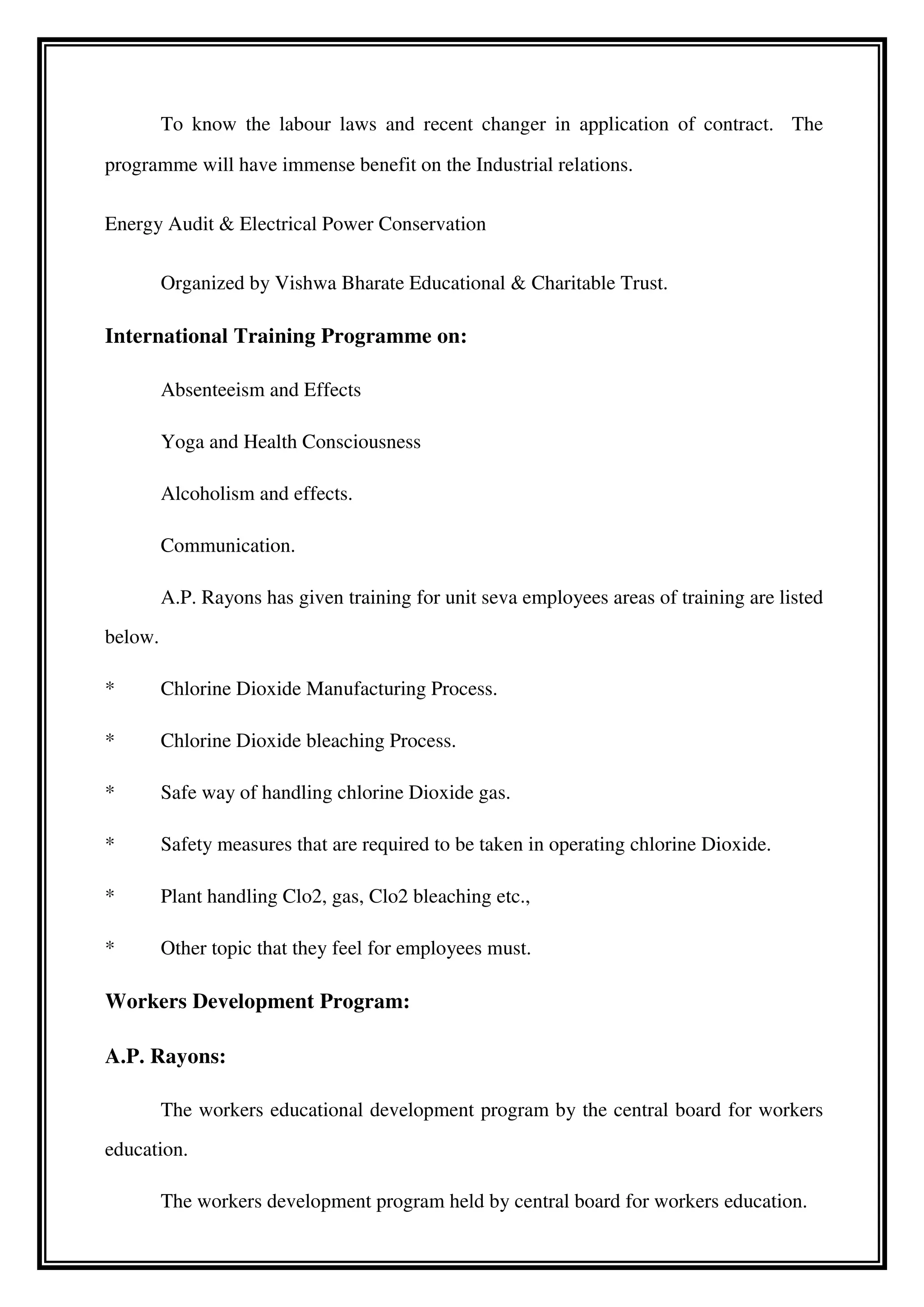 To know the labour laws and recent changer in application of contract. The
programme will have immense benefit on the Industrial relations.
Energy Audit & Electrical Power Conservation
Organized by Vishwa Bharate Educational & Charitable Trust.
International Training Programme on:
Absenteeism and Effects
Yoga and Health Consciousness
Alcoholism and effects.
Communication.
A.P. Rayons has given training for unit seva employees areas of training are listed
below.
* Chlorine Dioxide Manufacturing Process.
* Chlorine Dioxide bleaching Process.
* Safe way of handling chlorine Dioxide gas.
* Safety measures that are required to be taken in operating chlorine Dioxide.
* Plant handling Clo2, gas, Clo2 bleaching etc.,
* Other topic that they feel for employees must.
Workers Development Program:
A.P. Rayons:
The workers educational development program by the central board for workers
education.
The workers development program held by central board for workers education.
 