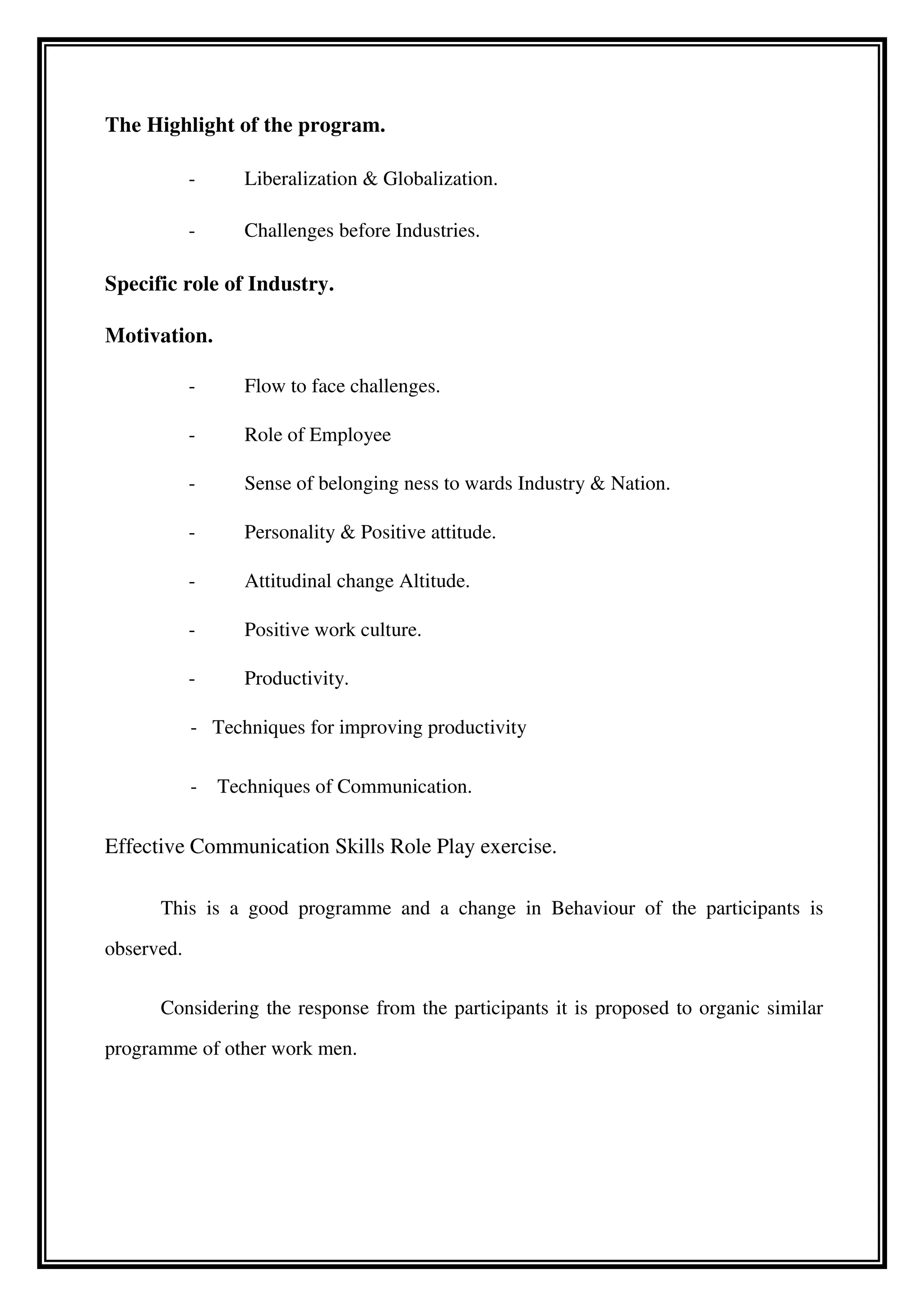 The Highlight of the program.
- Liberalization & Globalization.
- Challenges before Industries.
Specific role of Industry.
Motivation.
- Flow to face challenges.
- Role of Employee
- Sense of belonging ness to wards Industry & Nation.
- Personality & Positive attitude.
- Attitudinal change Altitude.
- Positive work culture.
- Productivity.
- Techniques for improving productivity
- Techniques of Communication.
Effective Communication Skills Role Play exercise.
This is a good programme and a change in Behaviour of the participants is
observed.
Considering the response from the participants it is proposed to organic similar
programme of other work men.
 