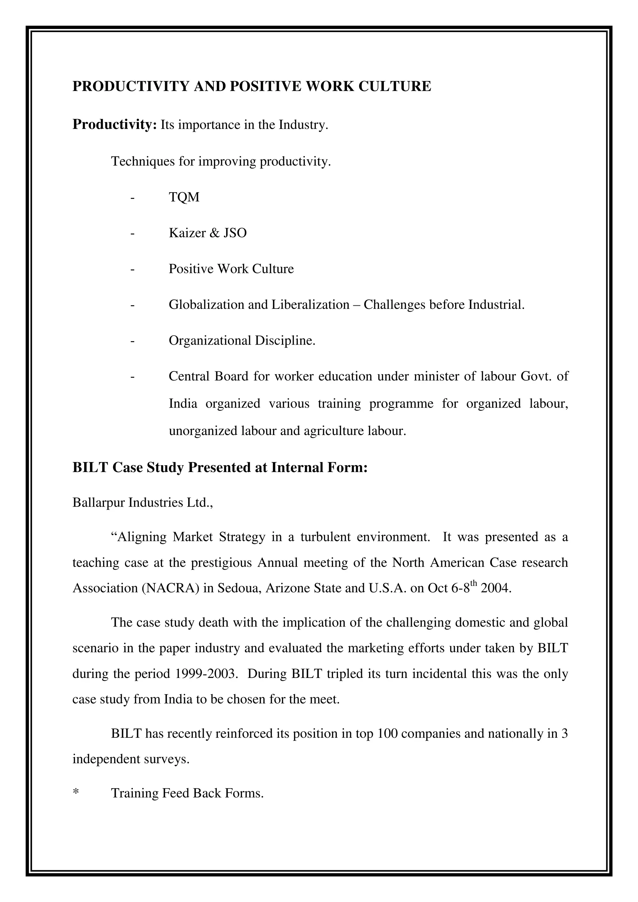 PRODUCTIVITY AND POSITIVE WORK CULTURE
Productivity: Its importance in the Industry.
Techniques for improving productivity.
- TQM
- Kaizer & JSO
- Positive Work Culture
- Globalization and Liberalization – Challenges before Industrial.
- Organizational Discipline.
- Central Board for worker education under minister of labour Govt. of
India organized various training programme for organized labour,
unorganized labour and agriculture labour.
BILT Case Study Presented at Internal Form:
Ballarpur Industries Ltd.,
“Aligning Market Strategy in a turbulent environment. It was presented as a
teaching case at the prestigious Annual meeting of the North American Case research
Association (NACRA) in Sedoua, Arizone State and U.S.A. on Oct 6-8th
2004.
The case study death with the implication of the challenging domestic and global
scenario in the paper industry and evaluated the marketing efforts under taken by BILT
during the period 1999-2003. During BILT tripled its turn incidental this was the only
case study from India to be chosen for the meet.
BILT has recently reinforced its position in top 100 companies and nationally in 3
independent surveys.
* Training Feed Back Forms.
 