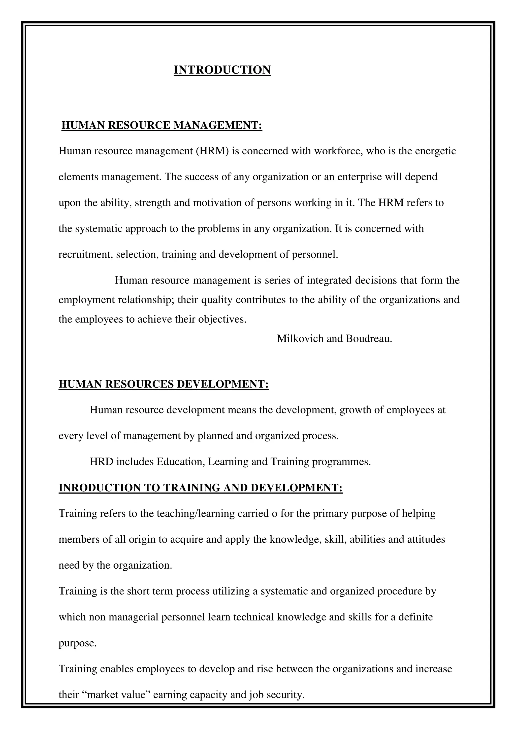 INTRODUCTION
HUMAN RESOURCE MANAGEMENT:
Human resource management (HRM) is concerned with workforce, who is the energetic
elements management. The success of any organization or an enterprise will depend
upon the ability, strength and motivation of persons working in it. The HRM refers to
the systematic approach to the problems in any organization. It is concerned with
recruitment, selection, training and development of personnel.
Human resource management is series of integrated decisions that form the
employment relationship; their quality contributes to the ability of the organizations and
the employees to achieve their objectives.
Milkovich and Boudreau.
HUMAN RESOURCES DEVELOPMENT:
Human resource development means the development, growth of employees at
every level of management by planned and organized process.
HRD includes Education, Learning and Training programmes.
INRODUCTION TO TRAINING AND DEVELOPMENT:
Training refers to the teaching/learning carried o for the primary purpose of helping
members of all origin to acquire and apply the knowledge, skill, abilities and attitudes
need by the organization.
Training is the short term process utilizing a systematic and organized procedure by
which non managerial personnel learn technical knowledge and skills for a definite
purpose.
Training enables employees to develop and rise between the organizations and increase
their “market value” earning capacity and job security.
 