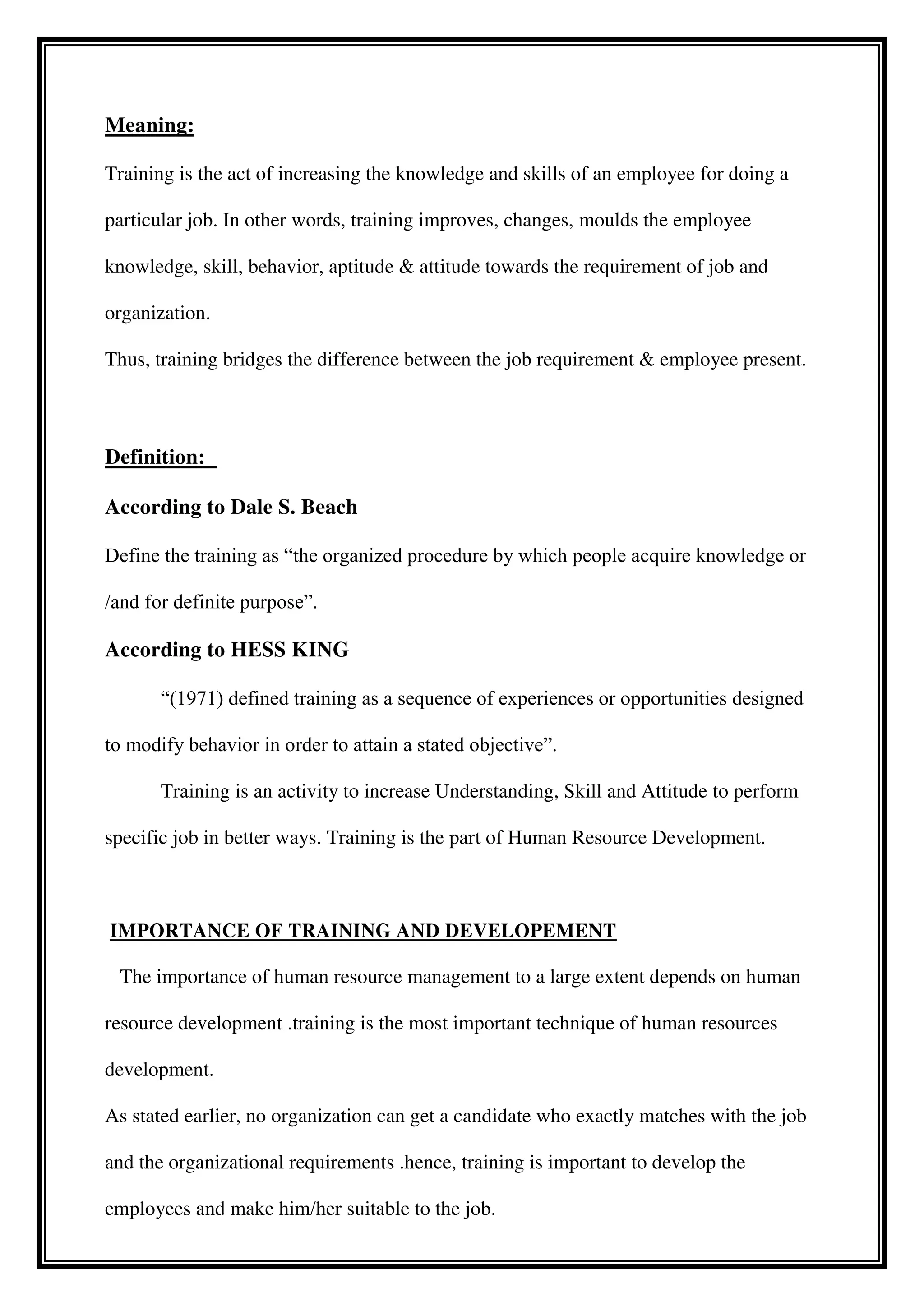 Meaning:
Training is the act of increasing the knowledge and skills of an employee for doing a
particular job. In other words, training improves, changes, moulds the employee
knowledge, skill, behavior, aptitude & attitude towards the requirement of job and
organization.
Thus, training bridges the difference between the job requirement & employee present.
Definition:
According to Dale S. Beach
Define the training as “the organized procedure by which people acquire knowledge or
/and for definite purpose”.
According to HESS KING
“(1971) defined training as a sequence of experiences or opportunities designed
to modify behavior in order to attain a stated objective”.
Training is an activity to increase Understanding, Skill and Attitude to perform
specific job in better ways. Training is the part of Human Resource Development.
IMPORTANCE OF TRAINING AND DEVELOPEMENT
The importance of human resource management to a large extent depends on human
resource development .training is the most important technique of human resources
development.
As stated earlier, no organization can get a candidate who exactly matches with the job
and the organizational requirements .hence, training is important to develop the
employees and make him/her suitable to the job.
 