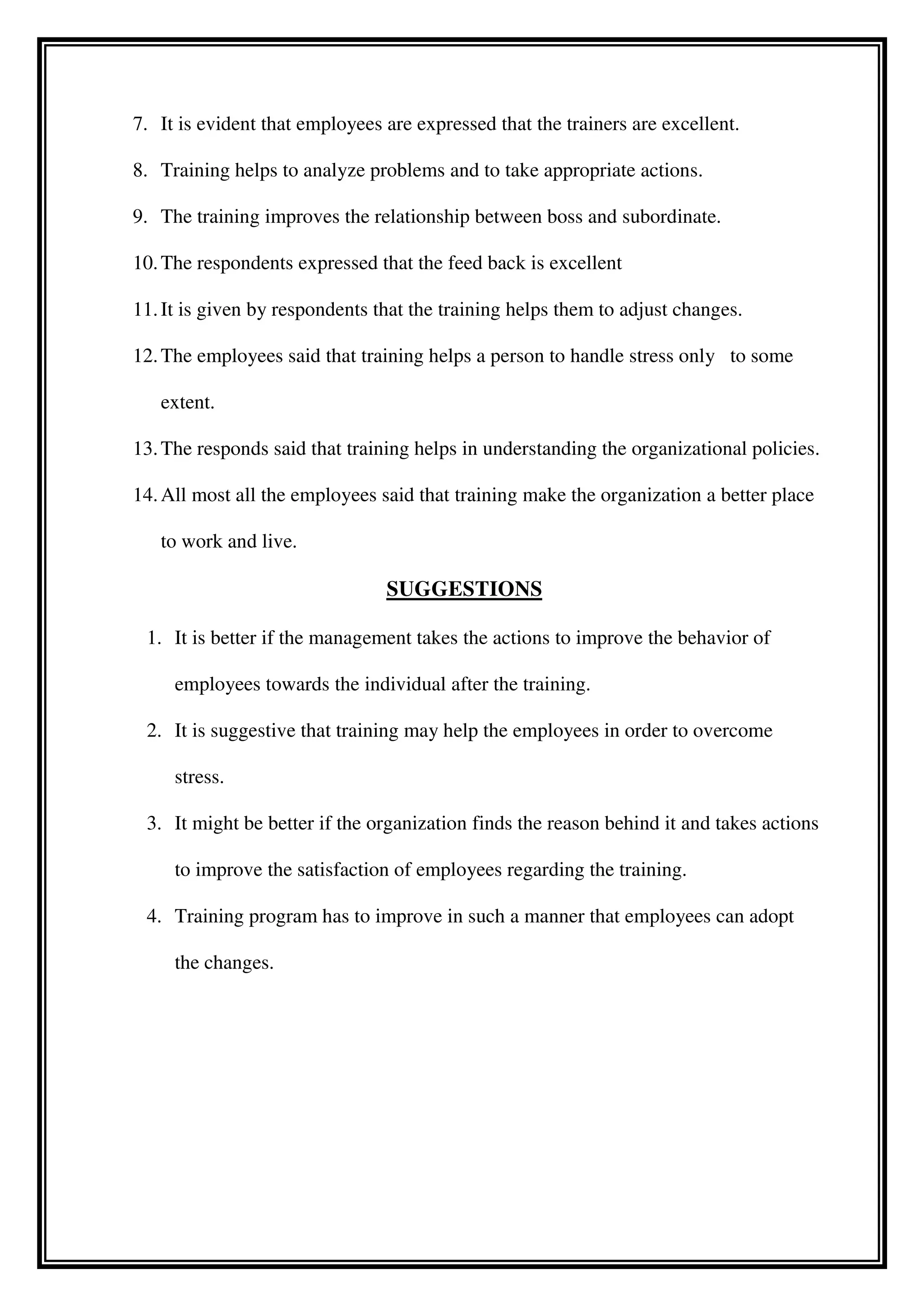 7. It is evident that employees are expressed that the trainers are excellent.
8. Training helps to analyze problems and to take appropriate actions.
9. The training improves the relationship between boss and subordinate.
10.The respondents expressed that the feed back is excellent
11.It is given by respondents that the training helps them to adjust changes.
12.The employees said that training helps a person to handle stress only to some
extent.
13.The responds said that training helps in understanding the organizational policies.
14.All most all the employees said that training make the organization a better place
to work and live.
SUGGESTIONS
1. It is better if the management takes the actions to improve the behavior of
employees towards the individual after the training.
2. It is suggestive that training may help the employees in order to overcome
stress.
3. It might be better if the organization finds the reason behind it and takes actions
to improve the satisfaction of employees regarding the training.
4. Training program has to improve in such a manner that employees can adopt
the changes.
 