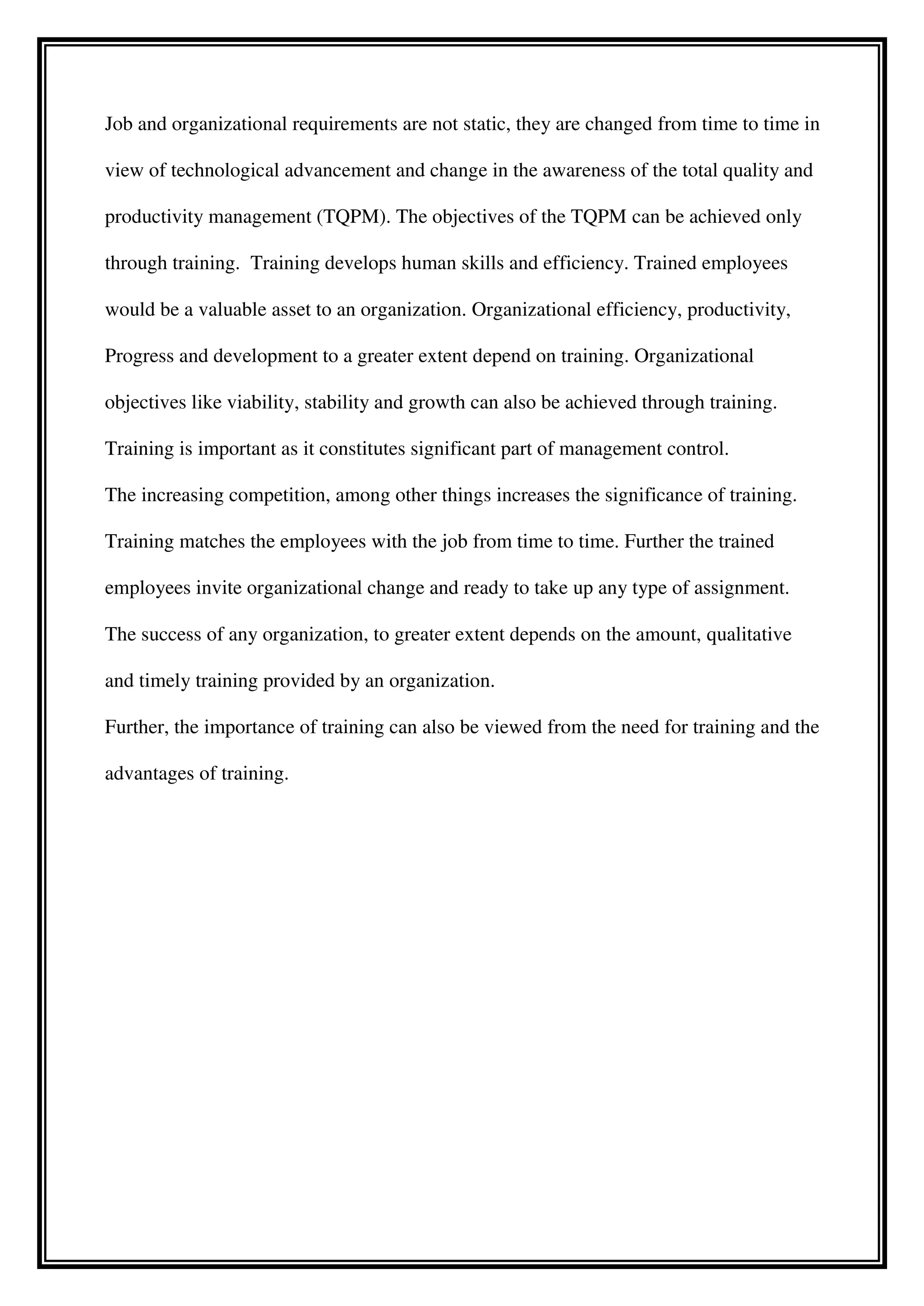Job and organizational requirements are not static, they are changed from time to time in
view of technological advancement and change in the awareness of the total quality and
productivity management (TQPM). The objectives of the TQPM can be achieved only
through training. Training develops human skills and efficiency. Trained employees
would be a valuable asset to an organization. Organizational efficiency, productivity,
Progress and development to a greater extent depend on training. Organizational
objectives like viability, stability and growth can also be achieved through training.
Training is important as it constitutes significant part of management control.
The increasing competition, among other things increases the significance of training.
Training matches the employees with the job from time to time. Further the trained
employees invite organizational change and ready to take up any type of assignment.
The success of any organization, to greater extent depends on the amount, qualitative
and timely training provided by an organization.
Further, the importance of training can also be viewed from the need for training and the
advantages of training.
 