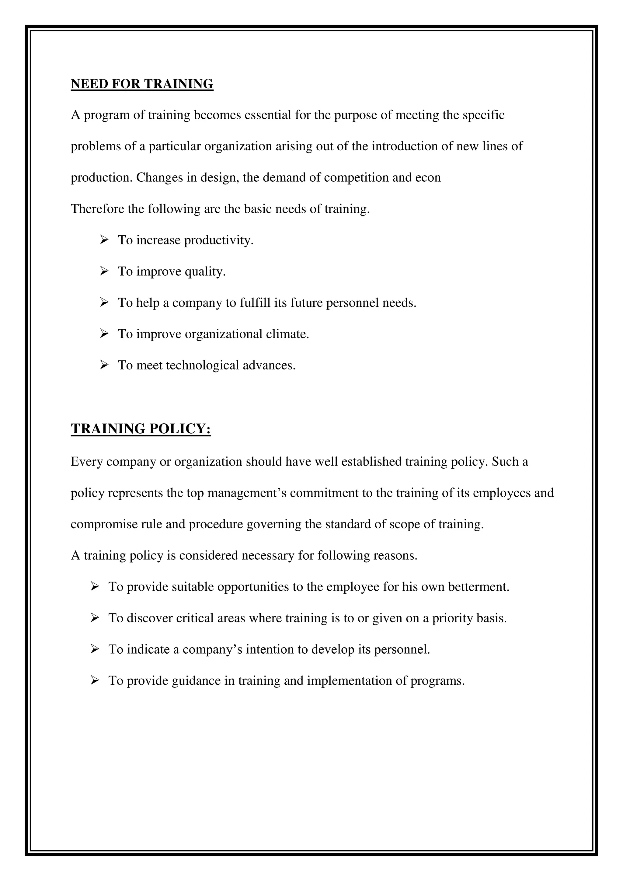 NEED FOR TRAINING
A program of training becomes essential for the purpose of meeting the specific
problems of a particular organization arising out of the introduction of new lines of
production. Changes in design, the demand of competition and econ
Therefore the following are the basic needs of training.
 To increase productivity.
 To improve quality.
 To help a company to fulfill its future personnel needs.
 To improve organizational climate.
 To meet technological advances.
TRAINING POLICY:
Every company or organization should have well established training policy. Such a
policy represents the top management’s commitment to the training of its employees and
compromise rule and procedure governing the standard of scope of training.
A training policy is considered necessary for following reasons.
 To provide suitable opportunities to the employee for his own betterment.
 To discover critical areas where training is to or given on a priority basis.
 To indicate a company’s intention to develop its personnel.
 To provide guidance in training and implementation of programs.
 