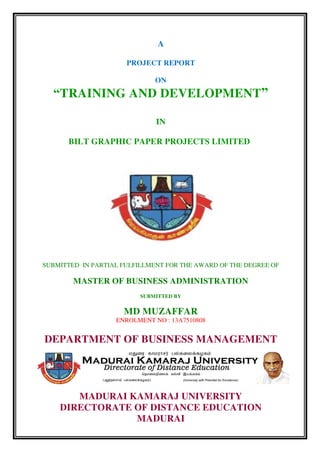 A
PROJECT REPORT
ON
“TRAINING AND DEVELOPMENT”
IN
BILT GRAPHIC PAPER PROJECTS LIMITED
SUBMITTED IN PARTIAL FULFILLMENT FOR THE AWARD OF THE DEGREE OF
MASTER OF BUSINESS ADMINISTRATION
SUBMITTED BY
MD MUZAFFAR
ENROLMENT NO : 13A7510808
DEPARTMENT OF BUSINESS MANAGEMENT
MADURAI KAMARAJ UNIVERSITY
DIRECTORATE OF DISTANCE EDUCATION
MADURAI
 