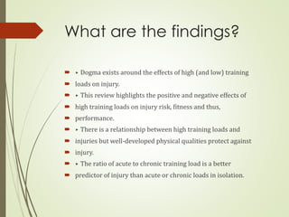 What are the findings?
 ▸ Dogma exists around the effects of high (and low) training
 loads on injury.
 ▸ This review highlights the positive and negative effects of
 high training loads on injury risk, fitness and thus,
 performance.
 ▸ There is a relationship between high training loads and
 injuries but well-developed physical qualities protect against
 injury.
 ▸ The ratio of acute to chronic training load is a better
 predictor of injury than acute or chronic loads in isolation.
 
