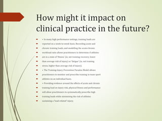 How might it impact on
clinical practice in the future?
 ▸ In many high performance settings, training loads are
 reported on a week-to-week basis. Recording acute and
 chronic training loads, and modelling the acute:chronic
 workload ratio allows practitioners to determine if athletes
 are in a state of ‘fitness’ (ie, net training recovery, lower
 than average risk of injury) or ‘fatigue’ (ie, net training
 stress, higher than average risk of injury).
 ▸ The Training-Injury Prevention Paradox Model allows
 practitioners to monitor and prescribe training to team sport
 athletes on an individual basis.
 ▸ Providing evidence around the effects of acute and chronic
 training load on injury risk, physical fitness and performance
 will allow practitioners to systematically prescribe high
 training loads while minimising the risk of athletes
 sustaining a ‘load-related’ injury.
 