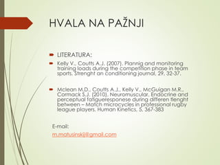 HVALA NA PAŽNJI
 LITERATURA:
 Kelly V., Coutts A.J. (2007). Plannig and monitoring
training loads during the competition phase in team
sports. Strenght an conditioning journal, 29, 32-37.
 Mclean M.D., Coutts A.J., Kelly V., McGuigan M.R.,
Cormack S.J. (2010). Neuromuscular, Endocrine and
perceptual fatigueresponese during differen tlenght
between – Match microcycles in professional rugby
league players. Human Kinetics, 5, 367-383
E-mail:
m.matusinskij@gmail.com
 