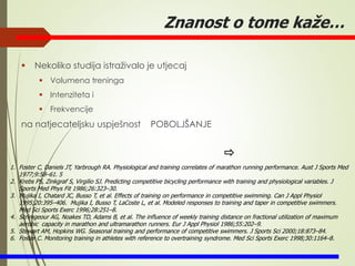 Znanost o tome kaže…
 Nekoliko studija istraživalo je utjecaj
 Volumena treninga
 Intenziteta i
 Frekvencije
na natjecateljsku uspješnost POBOLJŠANJE
1. Foster C, Daniels JT, Yarbrough RA. Physiological and training correlates of marathon running performance. Aust J Sports Med
1977;9:58–61. 5
2. Krebs PS, Zinkgraf S, Virgilio SJ. Predicting competitive bicycling performance with training and physiological variables. J
Sports Med Phys Fit 1986;26:323–30.
3. Mujika I, Chatard JC, Busso T, et al. Effects of training on performance in competitive swimming. Can J Appl Physiol
1995;20:395–406. Mujika I, Busso T, LaCoste L, et al. Modeled responses to training and taper in competitive swimmers.
Med Sci Sports Exerc 1996;28:251–8.
4. Scrimgeour AG, Noakes TD, Adams B, et al. The influence of weekly training distance on fractional utilization of maximum
aerobic capacity in marathon and ultramarathon runners. Eur J Appl Physiol 1986;55:202–9.
5. Stewart AM, Hopkins WG. Seasonal training and performance of competitive swimmers. J Sports Sci 2000;18:873–84.
6. Foster C. Monitoring training in athletes with reference to overtraining syndrome. Med Sci Sports Exerc 1998;30:1164–8.
 