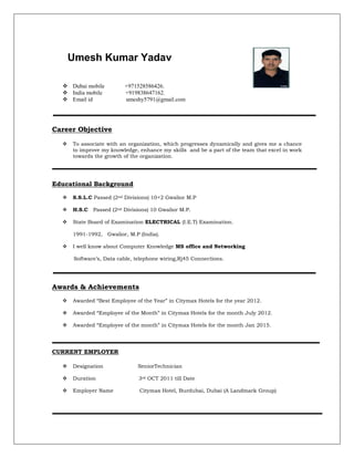 Umesh Kumar Yadav
 Dubai mobile +971528586426.
 India mobile +919838647162.
 Email id umeshy5791@gmail.com
Career Objective
 To associate with an organization, which progresses dynamically and gives me a chance
to improve my knowledge, enhance my skills and be a part of the team that excel in work
towards the growth of the organization.
Educational Background
 S.S.L.C Passed (2nd Divisions) 10+2 Gwalior M.P
 H.S.C Passed (2nd Divisions) 10 Gwalior M.P.
 State Board of Examination ELECTRICAL (I.E.T) Examination.
1991-1992, Gwalior, M.P (India).
 I well know about Computer Knowledge MS office and Networking
Software’s, Data cable, telephone wiring,Rj45 Connections.
Awards & Achievements
 Awarded “Best Employee of the Year” in Citymax Hotels for the year 2012.
 Awarded “Employee of the Month” in Citymax Hotels for the month July 2012.
 Awarded “Employee of the month” in Citymax Hotels for the month Jan 2015.
CURRENT EMPLOYER
 Designation SeniorTechnician
 Duration 3rd OCT 2011 till Date
 Employer Name Citymax Hotel, Burdubai, Dubai (A Landmark Group)
 