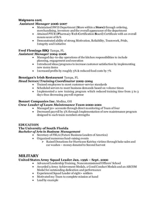 Walgreens cont.
Assistant Manager 2006-2007
 Maintained SWIS Department (Store within a Store) through ordering,
merchandising, inventory and the overall appearance of the department
 Attained PTCB (Pharmacy Tech Certification Board) Certificate with an overall
means score of 81%
 Demonstrated ability of strong Motivation, Reliability, Teamwork, Pride,
Integrity and Initiative
Fred Flemings BBQ Tampa, FL
Assistant Manager 2004-2006
 Managed day-to-day operations of the kitchen responsibilities to include
planning, engagement and execution
 Introduced ideas/programs to increase customer satisfaction by implementing
new menu items
 Increased profits by roughly 5% & reduced food costs by 7%
Bennigan’s Irish Restaurant Tampa, FL
Head Server/Training Coordinator 2002-2004
 Trained employees to meet customer-service standards
 Scheduled servers to meet business demands based on volume times
 Implemented a new training program which reduced training time from 5 to 3
days thus decreasing payroll expense
Bonnet Companies Inc. Medina, OH
Crew Leader of Lawn Maintenance Team 2000-2001
 Managed 30+ accounts through direct monitoring of Team of four
 Decreased payroll by 5% through Implementation of new maintenance program
designed to each team members strengths
EDUCATION
The University of South Florida
Bachelor of Arts in Business Management
 Secretary of FBLA (Future Business Leaders of America)
 Organized numerous fund-raising events
 Raised Donations for Hurricane Katrina victims through bake sales and
car washes – money donated to Second harvest
MILITARY
United States Army Squad Leader Jan. 1996 – Sept. 2000
 Advanced Leadership Training, Noncommissioned Officers’ School
 Awarded 3 Army Achievement Medals, 2 Good Conduct Medals and an ARCOM
Medal for outstanding dedication and performance
 Experienced Squad Leader of eight+ soldiers
 Motivated my Team to complete mission at hand
 Lead by example
 