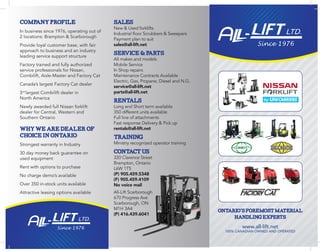 Ontario’sforemostmaterial
handlingexperts
www.all-lift.net
100% CANADIAN OWNED AND OPERATED
SALES
New & Used forklifts
Industrial floor Scrubbers & Sweepers
Payment plan to suit
sales@all-lift.net
SERVICE&PARTS
All makes and models
Mobile Service
In Shop repairs
Maintenance Contracts Available
Electric, Gas, Propane, Diesel and N.G.
service@all-lift.net
parts@all-lift.net
RENTALS
Long and Short term available
350 different units available
Full line of attachments
Fast response Delivery & Pick up
rentals@all-lift.net
TRAINING
Ministry recognized operator training
CONTACTUS
320 Clarence Street
Brampton, Ontario
L6W 1T5
(P) 905.459.5348
(F) 905.459.4109
No voice mail
All-Lift Scarborough
670 Progress Ave
Scarborough, ON
M1H 3A4
(P) 416.439.6041
CompanyProfile
In business since 1976, operating out of
2 locations: Brampton & Scarborough
Provide loyal customer base, with fair
approach to business and an industry
leading service support structure
Factory trained and fully authorized
service professionals for Nissan,
Combilift, Aisle-Master and Factory Cat
Canada’s largest Factory Cat dealer
3rd
largest Combilift dealer in
North America
Newly awarded full Nissan forklift
dealer for Central, Western and
Southern Ontario
WhyweareDealerof
ChoiceinOntario
Strongest warranty in Industry
30 day money back guarantee on
used equipment
Rent with options to purchase
No charge demo’s available
Over 350 in-stock units available
Attractive leasing options available
 