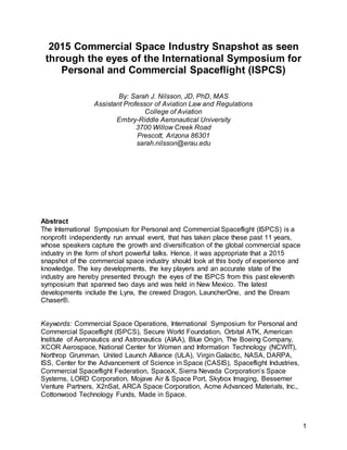 1
2015 Commercial Space Industry Snapshot as seen
through the eyes of the International Symposium for
Personal and Commercial Spaceflight (ISPCS)
By: Sarah J. Nilsson, JD, PhD, MAS
Assistant Professor of Aviation Law and Regulations
College of Aviation
Embry-Riddle Aeronautical University
3700 Willow Creek Road
Prescott, Arizona 86301
sarah.nilsson@erau.edu
Abstract
The International Symposium for Personal and Commercial Spaceflight (ISPCS) is a
nonprofit independently run annual event, that has taken place these past 11 years,
whose speakers capture the growth and diversification of the global commercial space
industry in the form of short powerful talks. Hence, it was appropriate that a 2015
snapshot of the commercial space industry should look at this body of experience and
knowledge. The key developments, the key players and an accurate state of the
industry are hereby presented through the eyes of the ISPCS from this past eleventh
symposium that spanned two days and was held in New Mexico. The latest
developments include the Lynx, the crewed Dragon, LauncherOne, and the Dream
Chaser®.
Keywords: Commercial Space Operations, International Symposium for Personal and
Commercial Spaceflight (ISPCS), Secure World Foundation, Orbital ATK, American
Institute of Aeronautics and Astronautics (AIAA), Blue Origin, The Boeing Company,
XCOR Aerospace, National Center for Women and Information Technology (NCWIT),
Northrop Grumman, United Launch Alliance (ULA), Virgin Galactic, NASA, DARPA,
ISS, Center for the Advancement of Science in Space (CASIS), Spaceflight Industries,
Commercial Spaceflight Federation, SpaceX, Sierra Nevada Corporation’s Space
Systems, LORD Corporation, Mojave Air & Space Port, Skybox Imaging, Bessemer
Venture Partners, X2nSat, ARCA Space Corporation, Acme Advanced Materials, Inc.,
Cottonwood Technology Funds, Made in Space.
 