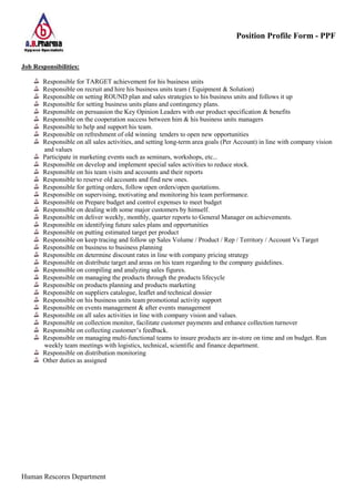 Position Profile Form - PPF
Human Rescores Department
Job Responsibilities:
Responsible for TARGET achievement for his business units
Responsible on recruit and hire his business units team ( Equipment & Solution)
Responsible on setting ROUND plan and sales strategies to his business units and follows it up
Responsible for setting business units plans and contingency plans.
Responsible on persuasion the Key Opinion Leaders with our product specification & benefits
Responsible on the cooperation success between him & his business units managers
Responsible to help and support his team.
Responsible on refreshment of old winning tenders to open new opportunities
Responsible on all sales activities, and setting long-term area goals (Per Account) in line with company vision
and values
Participate in marketing events such as seminars, workshops, etc...
Responsible on develop and implement special sales activities to reduce stock.
Responsible on his team visits and accounts and their reports
Responsible to reserve old accounts and find new ones.
Responsible for getting orders, follow open orders/open quotations.
Responsible on supervising, motivating and monitoring his team performance.
Responsible on Prepare budget and control expenses to meet budget
Responsible on dealing with some major customers by himself.
Responsible on deliver weekly, monthly, quarter reports to General Manager on achievements.
Responsible on identifying future sales plans and opportunities
Responsible on putting estimated target per product
Responsible on keep tracing and follow up Sales Volume / Product / Rep / Territory / Account Vs Target
Responsible on business to business planning
Responsible on determine discount rates in line with company pricing strategy
Responsible on distribute target and areas on his team regarding to the company guidelines.
Responsible on compiling and analyzing sales figures.
Responsible on managing the products through the products lifecycle
Responsible on products planning and products marketing
Responsible on suppliers catalogue, leaflet and technical dossier
Responsible on his business units team promotional activity support
Responsible on events management & after events management
Responsible on all sales activities in line with company vision and values.
Responsible on collection monitor, facilitate customer payments and enhance collection turnover
Responsible on collecting customer’s feedback.
Responsible on managing multi-functional teams to insure products are in-store on time and on budget. Run
weekly team meetings with logistics, technical, scientific and finance department.
Responsible on distribution monitoring
Other duties as assigned
 