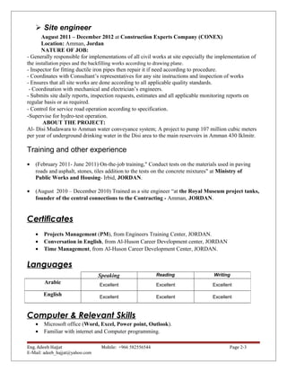  Site engineer
August 2011 – December 2012 at Construction Experts Company (CONEX)
Location: Amman, Jordan
NATURE OF JOB:
- Generally responsible for implementations of all civil works at site especially the implementation of
the installation pipes and the backfilling works according to drawing plane.
- Inspector for fitting ductile iron pipes then repair it if need according to procedure.
- Coordinates with Consultant’s representatives for any site instructions and inspection of works
- Ensures that all site works are done according to all applicable quality standards.
- Coordination with mechanical and electrician’s engineers.
- Submits site daily reports, inspection requests, estimates and all applicable monitoring reports on
regular basis or as required.
- Control for service road operation according to specification.
-Supervise for hydro-test operation.
ABOUT THE PROJECT:
Al- Disi Mudawara to Amman water conveyance system; A project to pump 107 million cubic meters
per year of underground drinking water in the Disi area to the main reservoirs in Amman 430 Iklmitr.
Training and other experience
• (February 2011- June 2011) On-the-job training," Conduct tests on the materials used in paving
roads and asphalt, stones, tiles addition to the tests on the concrete mixtures" at Ministry of
Public Works and Housing- Irbid, JORDAN.
• (August 2010 – December 2010) Trained as a site engineer “at the Royal Museum project tanks,
founder of the central connections to the Contracting - Amman, JORDAN.
Certificates
• Projects Management (PM), from Engineers Training Center, JORDAN.
• Conversation in English, from Al-Huson Career Development center, JORDAN
• Time Management, from Al-Huson Career Development Center, JORDAN.
Languages
Computer & Relevant Skills
• Microsoft office (Word, Excel, Power point, Outlook).
• Familiar with internet and Computer programming.
Eng. Adeeb Hajjat Mobile: +966 582556544 Page 2-3
E-Mail: adeeb_hajjat@yahoo.com
Speaking Reading Writing
Arabic Excellent Excellent Excellent
English Excellent Excellent Excellent
 