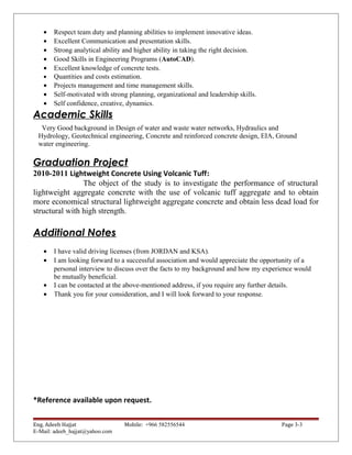 • Respect team duty and planning abilities to implement innovative ideas.
• Excellent Communication and presentation skills.
• Strong analytical ability and higher ability in taking the right decision.
• Good Skills in Engineering Programs (AutoCAD).
• Excellent knowledge of concrete tests.
• Quantities and costs estimation.
• Projects management and time management skills.
• Self-motivated with strong planning, organizational and leadership skills.
• Self confidence, creative, dynamics.
Academic Skills
Very Good background in Design of water and waste water networks, Hydraulics and
Hydrology, Geotechnical engineering, Concrete and reinforced concrete design, EIA, Ground
water engineering.
Graduation Project
2010-2011 Lightweight Concrete Using Volcanic Tuff:
The object of the study is to investigate the performance of structural
lightweight aggregate concrete with the use of volcanic tuff aggregate and to obtain
more economical structural lightweight aggregate concrete and obtain less dead load for
structural with high strength.
Additional Notes
• I have valid driving licenses (from JORDAN and KSA).
• I am looking forward to a successful association and would appreciate the opportunity of a
personal interview to discuss over the facts to my background and how my experience would
be mutually beneficial.
• I can be contacted at the above-mentioned address, if you require any further details.
• Thank you for your consideration, and I will look forward to your response.
*Reference available upon request.
Eng. Adeeb Hajjat Mobile: +966 582556544 Page 3-3
E-Mail: adeeb_hajjat@yahoo.com
 