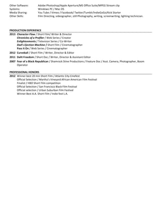 Other	
  Software:	
  	
   Adobe	
  Photoshop/Apple	
  Aperture/MS	
  Office	
  Suite/MPEG	
  Stream	
  clip	
  
Systems:	
  	
  	
  	
  	
  	
  	
  	
  	
  	
  	
  	
  	
  	
  	
  	
  	
   Windows	
  PC	
  /	
  Mac	
  OS	
  
Media	
  Sharing:	
   	
   You	
  Tube	
  /	
  Vimeo	
  /	
  Facebook/	
  Twitter/Tumblr/IndieGoGo/Kick	
  Starter	
  
Other	
  Skills:	
  	
  	
  	
  	
  	
  	
  	
  	
  	
  	
  	
   	
   Film	
  Directing,	
  videographer,	
  still	
  Photography,	
  writing,	
  screenwriting,	
  lighting	
  technician.	
  
	
  
	
  
	
  
PRODUCTION	
  EXPERIENCE	
  
2013	
   Character	
  Flaw	
  /	
  Short	
  Film/	
  Writer	
  &	
  Director	
  
	
   Chronicles	
  of	
  a	
  Profiler	
  /	
  Web	
  Series	
  /	
  Creator	
  	
  
	
   Enlightenments	
  /	
  Television	
  Series	
  /	
  Co-­‐Writer	
  
	
   Dad’s	
  Ejection	
  Machine	
  /	
  Short	
  Film	
  /	
  Cinematographer	
  
	
   Pass	
  it	
  On	
  /	
  Web	
  Series	
  /	
  Cinematographer	
  
2012	
   Curveball	
  /	
  Short	
  Film	
  /	
  Writer,	
  Director	
  &	
  Editor	
  
2011	
   Dalit	
  Freedom	
  /	
  Short	
  Doc	
  /	
  Writer,	
  Director	
  &	
  Assistant	
  Editor	
  
2007	
   Fear	
  of	
  a	
  Black	
  Republican	
  /	
  Shamrock	
  Stine	
  Productions	
  /	
  Feature	
  Doc	
  /	
  Asst.	
  Camera,	
  Photographer,	
  Boom	
  
Operator	
  
	
  
PROFESSIONAL	
  HONORS	
  
2012	
  	
  Winner	
  best	
  20	
  min	
  Short	
  Film	
  /	
  Atlantic	
  City	
  Cinefest	
  
	
   Official	
  Selection	
  /	
  Martha’s	
  Vineyard	
  African	
  American	
  Film	
  Festival	
  
	
   Finalist	
  /	
  HBO	
  Short	
  Film	
  competition	
  	
  
	
   Official	
  Selection	
  /	
  San	
  Francisco	
  Black	
  Film	
  Festival	
  
	
   Official	
  selection	
  /	
  Urban	
  Suburban	
  Film	
  Festival	
  	
  
	
   Winner	
  Best	
  A.A.	
  Short	
  Film	
  /	
  Indie	
  fest	
  L.A.	
  	
  	
  
 