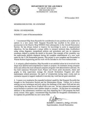 DEPARTMENT OF THE AIR FORCE
105 AIRLIFT WING (ANG)
ONE MAGUIRE WAY
NEWBURGH NY 12550-5042
MEMORANDUM FOR: 105 AW/MXMP
FROM: l05 MXR/MXMS
SUBJECT: Letter of Recommendation
09 November 2015
l. I recommend SSgt Jesse Reynolds for consideration in any position as he explores his
options in a new career field. Sergeant Reynolds has excelled in his career as a
journeyman in the Electric Shop MXMCE then ·subsequently in the Aircraft Restoration
Section. He has always looked to improve his knowledge to assist in organizational
objectives. He has displayed a unique ability to interpret technical data, troubleshoot
using wiring diagrams, comprehend policies and procedures and was on numerous
occasions, tasked to explain the details to his peers. One example of his versatility was
his multi-media abilities displayed during the complete establishment of a new work
cards for the C-5M Restoration process. This project is now complete and forwarded to
Warner Robins Engineering and his work will be included in Air Force technical data.
2. A uniquely gifted technician, SSgt Reynolds is not satisfied unless he is involved in the
shops most detailed and comprehensive repairs or projects. He maintains strong computer
skills and utilizes the most advanced computer programs with determination and ease. He
has built numerous Microsoft Excel, Project and Power point documents, charts and
graphs to help supervision manage the Aircraft Restoration Program and other
maintenance related processes. His spirit of volunteerism during many events such as
contractor request to support weekend or non-duty day work has not gone unnoticed.
4. I cannot over emphasize the expanded technical capability that Sergeant Reynolds has
brought to the Restoration Section and the Maintenance Group. Further, he is always
seeking out new techniques and truly enjoys the challenge of the career field and am sure
would display the same fervor if tasked with a new one. He has a pleasant demeanor and
never hesitates to perform a task whether simple or complex. He has been an outstanding
addition to the maintenance workforce and since departing the C-5M program has been
sorely missed. Once again, I recommend SSgt Reynolds for thoughtfol consideration as
he explores·his possibilities in a new career field.
J. DIRESTA, SMSgt, NYANG
Superintendent, Aircraft Restoration
 