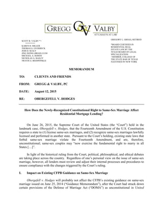 MEMORANDUM
TO: CLIENTS AND FRIENDS
FROM: GREGG & VALBY, PC
DATE: August 12, 2015
RE: OBERGEFELL V. HODGES
How Does the Newly-Recognized Constitutional Right to Same-Sex Marriage Affect
Residential Mortgage Lending?
On June 26, 2015, the Supreme Court of the United States (the “Court”) held in the
landmark case, Obergefell v. Hodges, that the Fourteenth Amendment of the U.S. Constitution
requires a state to (1) license same-sex marriages, and (2) recognize same-sex marriages lawfully
licensed and performed in another state. Pursuant to the Court’s holding, existing state laws that
forbid same-sex marriage violate the Fourteenth Amendment, and are, therefore,
unconstitutional; same-sex couples may “now exercise the fundamental right to marry in all
States […]”.
In light of the historical ruling from the Court, political, philosophical, and ethical debates
are taking place across the country. Regardless of one’s personal view on the issue of same-sex
marriage, however, all lenders must review and adjust their internal processes and procedures to
ensure compliance with the changes triggered by the Court’s ruling.
I. Impact on Existing CFPB Guidance on Same-Sex Marriage
Obergefell v. Hodges will probably not affect the CFPB’s existing guidance on same-sex
marriage issued on June 25, 2014 (“Guidance Memorandum”), after the Court had struck down
certain provisions of the Defense of Marriage Act (“DOMA”) as unconstitutional in United
SCOTT R. VALBY *+
KAREN H. MILLER
THOMAS G. OVERBECK
JODI D. SEALY
JING XIONG (BRAD) LUO#
MICHAEL A. HOHOS
NICHOLAS A. BAILEY
TRAVIS G. BEERWINKLE
GREGORY L. GREGG, RETIRED
*BOARD CERTIFIED IN
RESIDENTIAL REAL
ESTATE LAW BY THE
TEXAS BOARD OF LEGAL
SPECIALIZATION
+MEMBER, COLLEGE OF
THE STATE BAR OF TEXAS
#LICENSED IN NEW YORK
 
