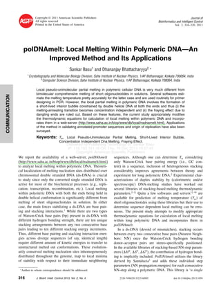Delivered by Publishing Technology to: Sankar Basu
IP: 116.193.141.16 On: Thu, 19 Dec 2013 19:57:45
Copyright: American Scientific Publishers
COMMUNICATION
Copyright © 2013 American Scientiﬁc Publishers
All rights reserved
Printed in the United States of America
Journal of
Bioinformatics and Intelligent Control
Vol. 2, 316–320, 2013
polDNAmelt: Local Melting Within Polymeric DNA—An
Improved Method and Its Applications
Sankar Basu1
and Dhananjay Bhattacharyya2 ∗
1
Crystallography and Molecular Biology Division, Saha Institute of Nuclear Physics, 1/AF Bidhannagar, Kolkata 700064, India
2
Computer Science Division, Saha Institute of Nuclear Physics, 1/AF Bidhannagar, Kolkata 700064, India
Local pseudo-unimolecular partial melting in polymeric cellular DNA is very much different from
bimolecular comprehensive melting of short oligonucleotides in solutions. Several softwares esti-
mate the melting temperature pretty accurately for the latter case and are used routinely for primer
designing in PCR. However, the local partial melting in polymeric DNA involves the formation of
a short-lived interior bubble constrained by double helical DNA at both the ends and thus (i) the
melting-annealing transition becomes concentration independent and (ii) the fraying effect due to
dangling ends are ruled out. Based on these features, the current study appropriately modiﬁes
the thermodynamic equations for calculation of local melting within polymeric DNA and incorpo-
rates them in a web-server (http://www.saha.ac.in/biop/www/db/local/nsdnamelt.html). Applications
of the method in validating annotated promoter sequences and origin of replication have also been
surveyed.
Keywords: Tm, Local Pseudo-Unimolecular Partial Melting, Short-Lived Interior Bubble,
Concentration Independent Dna Melting, Fraying Effect.
We report the availability of a web-server, polDNAmelt
(http://www.saha.ac.in/biop/www/db/local/nsdnamelt.html)
to analyze local melting within polymeric DNA. Theoreti-
cal localization of melting nucleation sites distributed over
chromosomal double stranded DNA (ds-DNA) is crucial
to study since only the converted single stranded DNA is
active for most of the biochemical processes (e.g., repli-
cation, transcription, recombination, etc.). Local melting
within polymeric DNA with both the ends being held in
double helical conformation is signiﬁcantly different from
melting of short oligonucleotides in solution. In either
case, the main forces stabilizing a ds-DNA are base pair-
ing and stacking interactions.1
While there are two types
of Watson-Crick base pairs (bp) present in ds-DNA with
different hydrogen bonding strength, there are ten unique
stacking arrangements between any two consecutive base
pairs leading to ten different stacking energy increments.
Thus, different base pairing and stacking interaction ener-
gies across diverge sequences (of say, identical length)
require different amount of kinetic energies to transfer to
unstructured melted out conformations. These evolution-
arily conserved melting nucleation sites inhomogeneously
distributed throughout the genome, map to local minima
of stability with respect to their immediate neighboring
∗
Author to whom correspondence should be addressed.
sequences. Although one can determine Tm considering
only Watson-Crick base pairing energy (i.e., GC con-
tent) in a sequence, inclusion of heterogeneous stacking
considerably improves agreements between theory and
experiment for long polymeric DNA.2
Experimental char-
acterizations of duplex stability by (calorimetric and/or
spectroscopic) DNA-melting studies have worked out
several libraries of stacking-based melting thermodynamic
parameters.2–11
Quite a few softwares and servers12–16
are
available for prediction of melting temperature (Tm of
short oligonucleotides using these libraries but their use to
determine sequence dependent local melting can be erro-
neous. The present study attempts to modify appropriate
thermodynamic equations for calculation of local melting
within long polymeric DNA and incorporates them in
polDNAmelt.
In a ds-DNA (devoid of mismatches), stacking occurs
between every two consecutive base pairs (Nearest Neigh-
bors: NN) once the Watson-Crick hydrogen bonding
donor–acceptor pairs are stereo-speciﬁcally positioned.
In the available libraries of stacking-based NN-step param-
eters ( H0
, S0
, G0
, the contribution of hydrogen bond-
ing is implicitly included. PolDNAmelt utilizes the library
derived by Santalucia3
and adds these individual step
parameters (NN propagation energies) for each consecutive
NN-step along a polymeric DNA. This library is ‘a single
316 J. Bioinf. Intell. Control 2013, Vol. 2, No. 4 2326-7496/2013/2/316/005 doi:10.1166/jbic.2013.1058
 