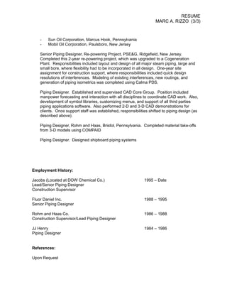 RESUME
MARC A. RIZZO (3/3)
- Sun Oil Corporation, Marcus Hook, Pennsylvania
- Mobil Oil Corporation, Paulsboro, New Jersey
Senior Piping Designer, Re-powering Project, PSE&G, Ridgefield, New Jersey.
Completed this 2-year re-powering project, which was upgraded to a Cogeneration
Plant. Responsibilities included layout and design of all major steam piping, large and
small bore, where flexibility had to be incorporated in all design. One-year site
assignment for construction support, where responsibilities included quick design
resolutions of interferences. Modeling of existing interferences, new routings, and
generation of piping isometrics was completed using Calma PDS.
Piping Designer. Established and supervised CAD Core Group. Position included
manpower forecasting and interaction with all disciplines to coordinate CAD work. Also,
development of symbol libraries, customizing menus, and support of all third parties
piping applications software. Also performed 2-D and 3-D CAD demonstrations for
clients. Once support staff was established, responsibilities shifted to piping design (as
described above).
Piping Designer, Rohm and Haas, Bristol, Pennsylvania. Completed material take-offs
from 3-D models using COMPAID
Piping Designer. Designed shipboard piping systems
Employment History:
Jacobs (Located at DOW Chemical Co.) 1995 – Date
Lead/Senior Piping Designer
Construction Supervisor
Fluor Daniel Inc. 1988 – 1995
Senior Piping Designer
Rohm and Haas Co. 1986 – 1988
Construction Supervisor/Lead Piping Designer
JJ Henry 1984 – 1986
Piping Designer
References:
Upon Request
 