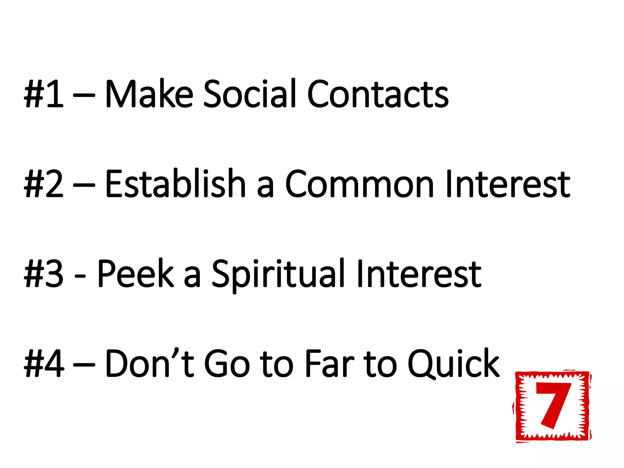 #1 – Make Social Contacts
#2 – Establish a Common Interest
#3 - Peek a Spiritual Interest
#4 – Don’t Go to Far to Quick