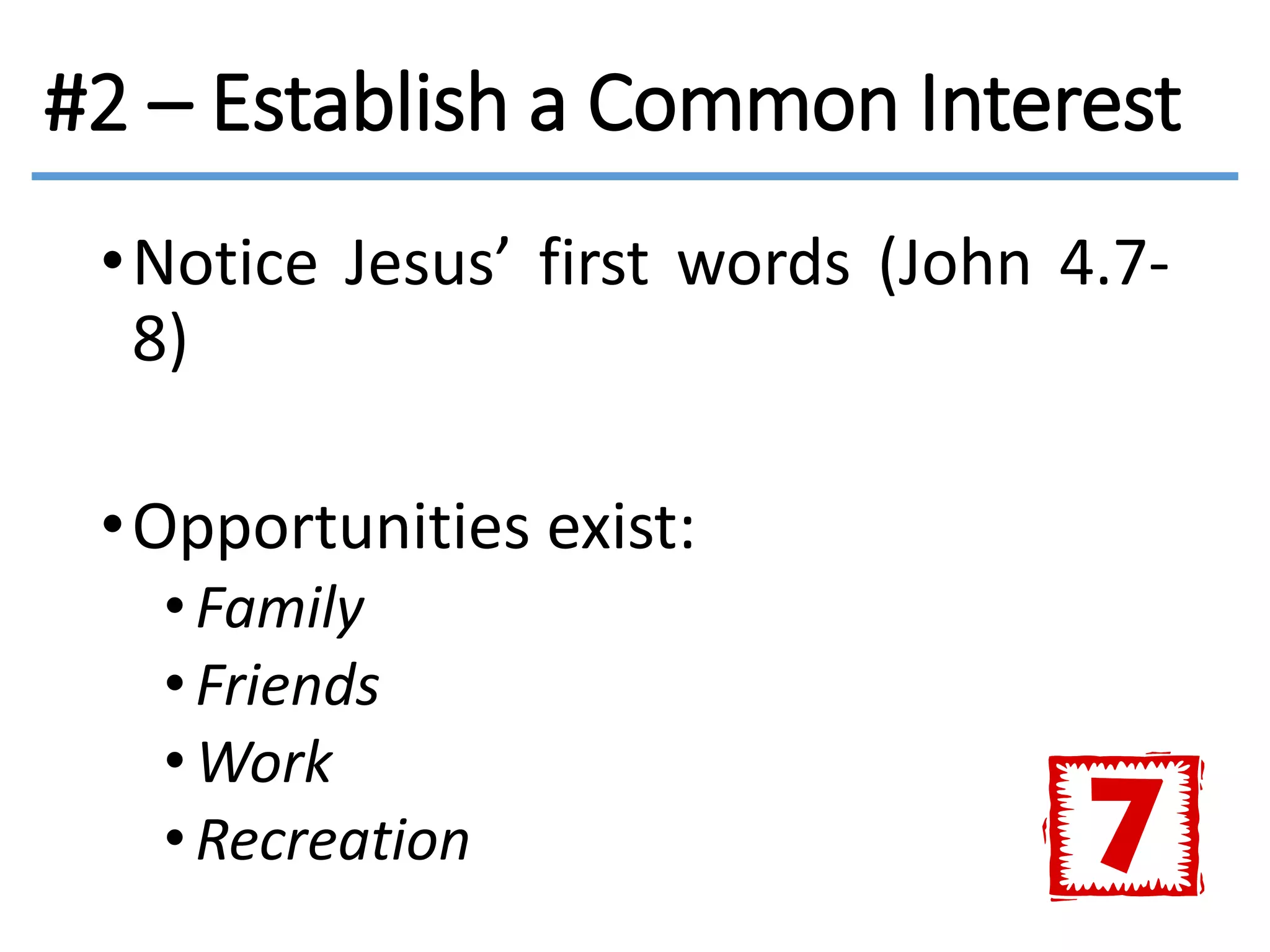 #2 – Establish a Common Interest
•Notice Jesus’ first words (John 4.7-
8)
•Opportunities exist:
• Family
• Friends
•Work
• Recreation