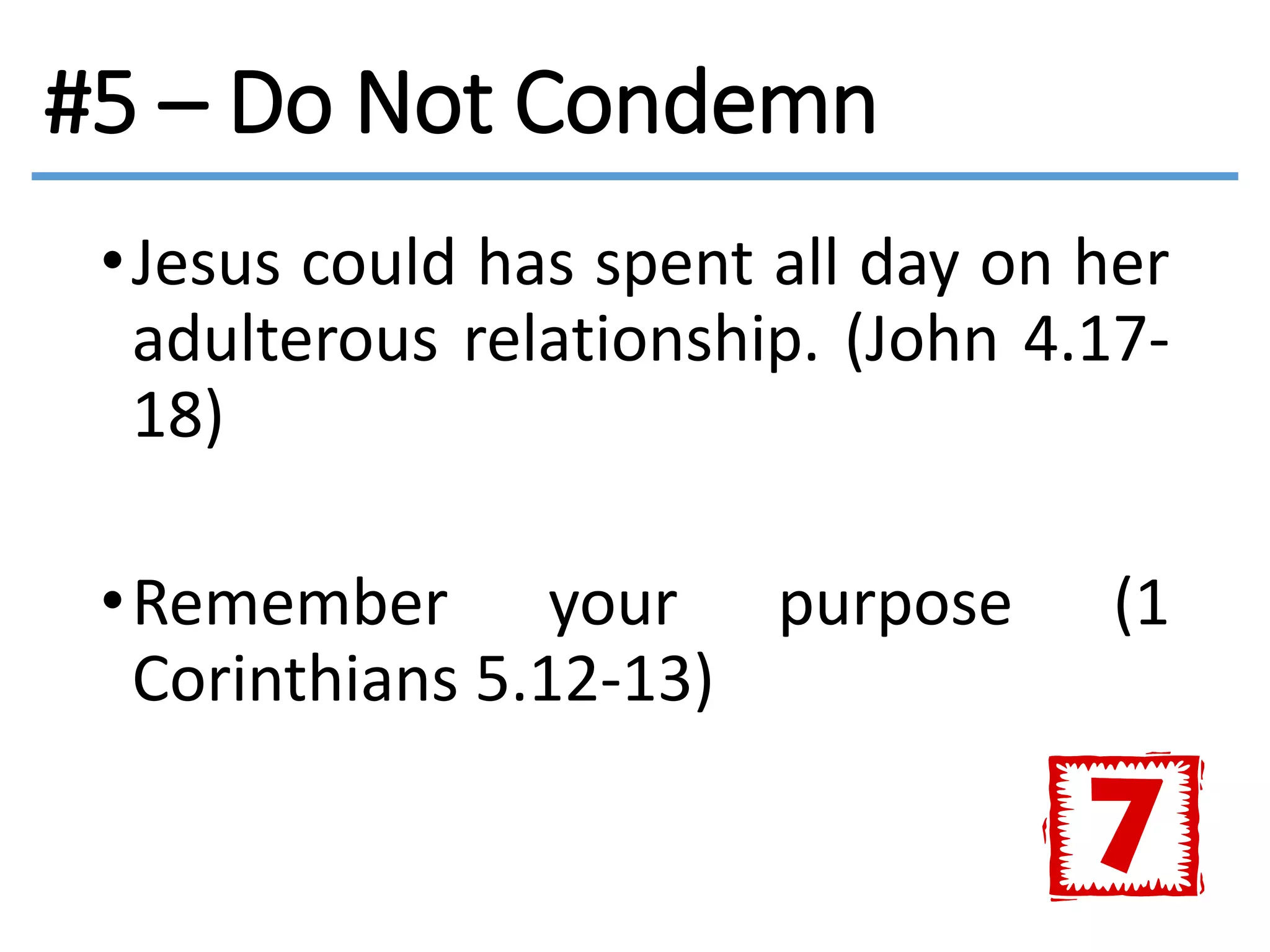 #5 – Do Not Condemn
•Jesus could has spent all day on her
adulterous relationship. (John 4.17-
18)
•Remember your purpose (1
Corinthians 5.12-13)