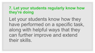 7. Let your students regularly know how
they're doing
Let your students know how they
have performed on a specific task,
along with helpful ways that they
can further improve and extend
their skills.
 