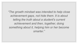“The growth mindset was intended to help close
achievement gaps, not hide them. It is about
telling the truth about a student's current
achievement and then, together, doing
something about it, helping him or her become
smarter.”
 